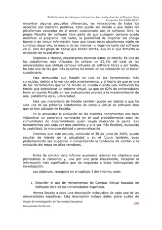 Plataformas de campus virtual con herramientas de software libre
                                                          Proyecto EA-2008-0257
encontrar algunas pequeñas diferencias, las valoraciones de todos los
aspectos son bastante positivas. Esto puede ser debido a que todas las
plataformas valoradas en el tercer cuestionario son de software libre, la
propia filosofía del software libre parte de que cualquier persona puede
modificar el programa. Por tanto, la posibilidad de disponer del código
fuente y de incluir información hace que todas estas plataformas estén en
continuo desarrollo, la mejora de las mismas no depende tanto del software
en sí, sino del grupo de apoyo que tienen detrás, que es el que fomenta la
evolución de la plataforma.
      Respecto a Moodle, encontramos diversos datos de interés. Es una de
las plataformas más utilizadas (la utilizan un 85,1% del total de las
universidades que utilizan campus virtuales de software libre) y por tanto,
ha sido una de las que más expertos ha tenido en su valoración en el tercer
cuestionario.
       Esto demuestra que Moodle es una de las herramientas más
conocidas, debido a lo mencionado anteriormente, y al hecho de que es una
de las herramientas que se ha tenido en cuenta cuando una institución ha
tenido que seleccionar un entorno virtual, ya que un 62% de universidades
tiene en cuenta Moodle en sus evaluaciones previas a la implementación de
una plataforma en su universidad.
      Este uso mayoritario de Moodle también puede ser debido a que ha
sido una de las primeras plataformas de campus virtual de software libre
que se han utilizado en España.
      En la actualidad la evolución de las distintas herramientas nos hace
vislumbrar un panorama cambiante en el cual probablemente sean las
comunidades de desarrolladores quien vayan marcando la pauta. Las
herramientas son cada vez más potentes y a la vez más flexibles, buscando
la usabilidad, la interoperabilidad y personalización.
       Creemos que este estudio, concluido el 30 de junio de 2009, puede
resultar de interés en la actualidad y en el futuro también, pues
probablemente sea sugestivo ir comprobando la tendencia de cambio y la
evolución del mapa en años venideros.


       Antes de concluir este informe queremos retomar los objetivos que
planteamos al comienzo y, uno por uno pero brevemente, recopilar la
información más significativa que da respuesta a estos interrogantes de
investigación.
       Los objetivos, recogidos en el capítulo 3 del informe, eran:


     1. Describir el uso de Herramientas de Campus Virtual basadas en
        Software libre en las Universidades Españolas.
      Hemos llevado a cabo una descripción exhaustiva de cada una de las
universidades españolas. Esta descripción incluye datos sobre cuáles de
Grupo de Investigación de Tecnología Educativa
                                                                              199
Universidad de Murcia
 