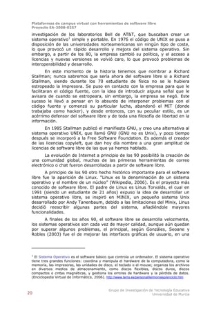 Plataformas de campus virtual con herramientas de software libre
 Proyecto EA-2008-0257

 investigación de los laboratorios Bell de AT&T, que buscaban crear un
 sistema operativo1 simple y portable. En 1976 el código de UNIX se puso a
 disposición de las universidades norteamericanas sin ningún tipo de coste,
 lo que provocó un rápido desarrollo y mejora del sistema operativo. Sin
 embargo, a partir de los 80, la empresa cambió su política, y el acceso a
 licencias y nuevas versiones se volvió caro, lo que provocó problemas de
 interoperabilidad y desarrollo.
         En este momento de la historia tenemos que nombrar a Richard
 Stallman; nunca sabremos que sería ahora del software libre si a Richard
 Stallman, siendo durante los 70 estudiante de física no se le hubiera
 estropeado la impresora. Se puso en contacto con la empresa para que le
 facilitaran el código fuente, con la idea de introducir alguna señal que le
 avisara de cuando se estropeara, sin embargo, la empresa se negó. Este
 suceso le llevó a pensar en lo absurdo de interponer problemas con el
 código fuente y comenzó su particular lucha, abandonó el MIT (donde
 trabajaba como hacker), y desde entonces, con su peculiar estilo, es un
 acérrimo defensor del software libre y de toda una filosofía de libertad en la
 información.
        En 1985 Stallman publicó el manifiesto GNU, y creo una alternativa al
 sistema operativo UNIX, que llamó GNU (GNU no es Unix), y poco tiempo
 después se incorporó a la Free Software Foundation. Es además el creador
 de las licencias copyleft, que dan hoy día nombre a una gran amplitud de
 licencias de software libre de las que ya hemos hablado.
        La evolución de Internet a principio de los 90 posibilitó la creación de
 una comunidad global, muchas de las primeras herramientas de correo
 electrónico o chat fueron desarrolladas a partir de software libre.
        A principio de los 90 otro hecho histórico importante para el software
 libre fue la aparición de Linux. “Linux es la denominación de un sistema
 operativo y el nombre de un núcleo” (Wikipedia, 2006). Es el proyecto más
 conocido de software libre. El padre de Linux es Linus Torvalds, el cual en
 1991 (siendo un estudiante de 21 años) expuso la idea de desarrollar un
 sistema operativo libre, se inspiró en MINIX, un pequeño sistema Unix
 desarrollado por Andy Tanenbaum, debido a las limitaciones del Minix, Linus
 decidió reescribir algunas partes del sistema, añadiéndole mayores
 funcionalidades.
        A finales de los años 90, el software libre se desarrolla velozmente,
 los sistemas operativos son cada vez de mayor calidad, aunque aún quedan
 por superar algunos problemas, el principal, según Gonzáles, Seoane y
 Robles (2003) fue el de mejorar las interfaces gráficas de usuario, en una




 1
   El Sistema Operativo es el software básico que controla un ordenador. El sistema operativo
 tiene tres grandes funciones: coordina y manipula el hardware de la computadora, como la
 memoria, las impresoras, las unidades de disco, el teclado o el mouse; organiza los archivos
 en diversos medios de almacenamiento, como discos flexibles, discos duros, discos
 compactos o cintas magnéticas, y gestiona los errores de hardware y la pérdida de datos.
 (Enciclopedia Virtual de Informática, 2006). http://www.terra.es/personal/lermon/esp/enciclo.htm


                                               Grupo de Investigación de Tecnología Educativa
20                                                                      Universidad de Murcia
 