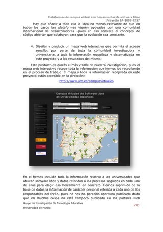 Plataformas de campus virtual con herramientas de software libre
                                                          Proyecto EA-2008-0257
      Hay que añadir a todo ello la idea no menos relevante de que en
todos los casos las plataformas vienen apoyadas por una comunidad
internacional de desarrolladores –pues en eso consiste el concepto de
código abierto- que colaboran para que la evolución sea constante.


     4. Diseñar y producir un mapa web interactivo que permita el acceso
        sencillo, por parte de toda la comunidad investigadora y
        universitaria, a toda la información recopilada y sistematizada en
        este proyecto y a los resultados del mismo.
     Este producto es quizás el más visible de nuestra investigación, pues el
mapa web interactivo recoge toda la información que hemos ido recopilando
en el proceso de trabajo. El mapa y toda la información recopilada en este
proyecto están accesible en la dirección:
                           http://www.um.es/campusvirtuales




En él hemos incluido toda la información relativa a las universidades que
utilizan software libre y datos referidos a los procesos seguidos en cada una
de ellas para elegir esa herramienta en concreto. Hemos suprimido de la
base de datos la información de carácter personal referida a cada uno de los
responsables del EVEA, pues no nos ha parecido oportuno publicarla dado
que en muchos casos no está tampoco publicada en los portales web
Grupo de Investigación de Tecnología Educativa
                                                                              201
Universidad de Murcia
 