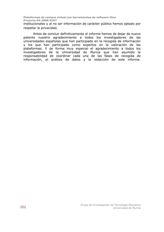 Plataformas de campus virtual con herramientas de software libre
 Proyecto EA-2008-0257
 institucionales y al no ser información de carácter público hemos optado por
 respetar la privacidad.
        Antes de concluir definitivamente el informe hemos de dejar de nuevo
 patente nuestro agradecimiento a todos los investigadores de las
 universidades españolas que han participado en la recogida de información
 y los que han participado como expertos en la valoración de las
 plataformas. Y de forma muy especial el agradecimiento a todos los
 investigadores de la Universidad de Murcia que han asumido la
 responsabilidad de coordinar cada una de las fases de recogida de
 información, el análisis de datos y la redacción de este informe.




                                        Grupo de Investigación de Tecnología Educativa
202                                                              Universidad de Murcia
 