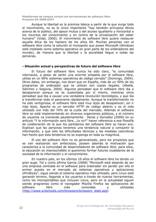 Plataformas de campus virtual con herramientas de software libre
 Proyecto EA-2008-0257

        Aunque la libertad es la premisa básica a partir de la que surge todo
 el movimiento, no es lo único importante “hay también principios éticos
 acerca de lo público, del apoyo mutuo y del acceso igualitario y horizontal a
 los recursos del conocimiento y en contra de la privatización del saber
 humano” (Vidal, 2000). El movimiento de software libre quiere restaurar
 aquella ética de los hackers de los años 60. Muchas personas ven el
 software libre como la solución al monopolio que posee Microsoft (Windows
 está instalado como sistema operativo en gran parte de los ordenadores del
 mundo), de manera que la libertad y la pluralidad llegue a todas las
 personas.


 - Situación actual y perspectivas de futuro del software libre
         El futuro del software libre nunca ha sido claro, “la comunidad
 internauta, a pesar de sentir una enorme simpatía por el software libre,
 utiliza en un 90% sistemas operativos de código cerrado” (Domingo, 2004).
 Otros datos, sin embargo, nos dicen que en España, más de un 50% de los
 programas de ordenador que se utilizan son copias ilegales. (Abellá,
 Sánchez y Segovia, 2004). Algunos pensaban que el software libre iba a
 desaparecer porque no se sustentaba por sí mismo, mientras otros
 pensaban que iba a causar una verdadera revolución tecnológica, y que iba
 a transformar todo el panorama rápidamente. Aunque la transformación no
 ha sido vertiginosa, el software libre está muy lejos de desaparecer; sin ir
 más lejos, Apache es un servidor HTTP de código abierto y es el más
 utilizado con más del 70% de la cuota del mercado. Además el software
 libre se está implementando en diversos organismos públicos, y el número
 de usuarios va creciendo paulatinamente. Heras y González (2000) en su
 artículo “Y la información será libre...¿o no?” hacen referencia a esa filosofía
 de colaboración de la que los partidarios del software libre se hacen eco.
 Explican que las personas tenemos una tendencia natural a compartir la
 información, y que sólo las dificultades técnicas y las medidas coercitivas
 han hecho que esta tendencia no se exponga en toda su magnitud.
       El uso del software libre no es generalizado, pero los proyectos que
 se van realizando son ambiciosos, poseen además la motivación que
 caracteriza a la comunidad de desarrolladores de software libre, para ellos,
 la educación es imprescindible si queremos formar futuros ciudadanos de la
 sociedad de la información y el conocimiento.
        En nuestro país, en los últimos 10 años el software libre ha tenido un
 gran auge. Tal y como afirma García (2008) “Microsoft está dejando de ser
 una empresa centrada en el software para ordenador sin perder por ello el
 primer puesto en el mercado de sistemas operativos y aplicaciones
 ofimáticas”, sigue siendo el sistema operativo más utilizado, pero Linux está
 ganando terreno, llegando a los usuarios a través de nuevas herramientas,
 como los microportátiles que incluyen Linux, pero en la actualidad siguen
 siendo programas como el navegador Mozilla Firefox las aplicaciones de
 software         libre        más        conocidas         y        utilizadas
 (http://www.w3schools.com/browsers/browsers_stats.asp)




                                        Grupo de Investigación de Tecnología Educativa
22                                                               Universidad de Murcia
 