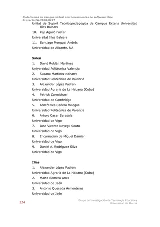 Plataformas de campus virtual con herramientas de software libre
 Proyecto EA-2008-0257
       Unitat de Suport Tecnicopedagogica de Campus Extens Universitat
            Illes Balears
       10. Pep Aguiló Fuster
       Universitat Illes Balears
       11. Santiago Mengual Andrés
       Universidad de Alicante. UA


       Sakai
       1.      David Roldán Martínez
       Universidad Politécnica Valencia
       2.      Susana Martínez Naharro
       Universidad Politécnica de Valencia
       3.      Alexander López Padrón
       Universidad Agraria de La Habana (Cuba)
       4.      Patrick Carmichael
       Universidad de Cambridge
       5.      Aristóteles Cañero Villegas
       Universidad Politécnica de Valencia
       6.      Arturo Casar Sarasola
       Universidad de Vigo
       7.      Jose Vicente Novegil Souto
       Universidad de Vigo
       8.      Encarnación de Miguel Damian
       Universidad de Vigo
       9.      Daniel A. Rodríguez Silva
       Universidad de Vigo


       Ilias
       1.      Alexander López Padrón
       Universidad Agraria de La Habana (Cuba)
       2.      Marta Romero Ariza
       Universidad de Jaén
       3.      Antonio Quesada Armenteros
       Universidad de Jaén

                                           Grupo de Investigación de Tecnología Educativa
224                                                                 Universidad de Murcia
 