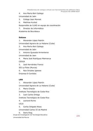 Plataformas de campus virtual con herramientas de software libre
                                                          Proyecto EA-2008-0257
       4.    Ana María Abril Gallego
       Universidad de Jaén
       5.    College Jean Monnet
       6.    Matthias Kunkel
       Responsible de ILIAS en equipo de coordinación
       7.    Director de Informática
       Academia de Bourdeaux


       Dokeos
       1.    Alexander López Padrón
       Universidad Agraria de La Habana (Cuba)
       2.    Ana María Abril Gallego
       Universidad de Jaén
       3.    Antonio Quesada Armenteros
       Universidad de Jaen
       4.    Maria José Rodríguez Malmierca
       CESGA
       5.    José Hernández Franco
       IES La Flota (Murcia)
       6.    Noa Orizales Iglesias
       Empresa E-Contidos


       LRN
       1.    Alexander López Padrón
       Universidad Agraria de La Habana (Cuba)
       2.    Mario Chacón
       Instituto Tecnológico de Costa Rica
       3.    Juan Carlos Ortega
       Instituto Tecnológico de Costa Rica
       4.    Leonard Rome
       UCLA
       5.    Carlos Delgado Kloos
       Universidad Carlos III de Madrid
       6.    Dario Roig
Grupo de Investigación de Tecnología Educativa
                                                                              225
Universidad de Murcia
 