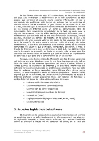 Plataformas de campus virtual con herramientas de software libre
                                                          Proyecto EA-2008-0257

       En los últimos años del siglo XX y sobre todo, en los primeros años
del siglo XXI, comienzan a desarrollarse en la web plataformas de fácil
acceso que permiten al usuario medio exponer información en red y
compartirla sin problema, este hecho de enfocar las herramientas al
usuario, unido a que se encuentra un gran número de personas con acceso
a la red, ha dado lugar a aplicaciones que han tratado de retomar la filosofía
de los inicios de Internet como un canal de comunicación libre de
información. Este movimiento remodelador de la Web ha dado lugar a
algunas herramientas como las Wikis, Weblogs, Postcast, Lifestream, etc...,
herramientas que van más allá de una mera innovación tecnológica, ya que
además, implican un cambio de filosofía en la cultura de la red y la
adquisición de unos nuevos valores por parte de los usuarios. Será por
tanto la asunción de estos nuevos valores, unido al manejo de estas
herramientas, lo que hará que estemos o no estemos dentro de esta nueva
comunidad de usuarios que participan, comparten, colaboran, y más, a
través de Internet en lo que se denomina la Web 2.0. Mas (2005) indica
que la tendencia de evolución es hacia un modelo más racional para los
usuarios con menos costes de licencia que pone el énfasis en la prestación
de servicios, y que para ello el software libre es un catalizador.
       Aunque, como hemos indicado, Microsoft, con las diversas versiones
del sistema operativo Windows, goza de una base instalada de más del un
90% del total de los sistemas operativos del mundo Culebro, Gómez y
Torres (2006), la expansión de Internet y el desarrollo informático del
software libre que ha solucionado los problemas de escritorio, hace que este
tipo de software se haya expandido estos últimos años, siendo ahora
mismo, un serio competidor frente al software propietario. Rueda (2004)
expone que en la actualidad, las universidades y proveedores de acceso a
Internet prefieren utilizar programas libres por razones de fiabilidad y
costos. Internet, la red de redes, utiliza software libre para:
              La transmisión de correo electrónico
              La administración del correo electrónico
              La obtención de correo electrónico
              La administración de nombres de dominio
              Las noticias (news)
              La programación de páginas web (PHP, HTML, PERL)
              Los servidores web



3. Aspectos legislativos del software

      El desarrollo de la sociedad de consumo ha implementado el término
de propiedad como un valor fundamental en el entorno en el que vivimos.
La legislación respecto a libros, obras artísticas, etc.. estuvo clarificada
desde el principio a través de los derechos de autor; en el caso del



Grupo de Investigación de Tecnología Educativa
Universidad de Murcia                                                          23
 