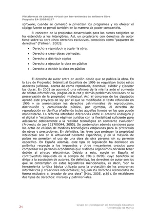 Plataformas de campus virtual con herramientas de software libre
 Proyecto EA-2008-0257

 software, cuando se comenzó a privatizar los programas y no ofrecer el
 código fuente se pensó también en la manera de poder compartirlo.
        El concepto de la propiedad desarrollado para los bienes tangibles se
 ha extendido a los intangibles. Así, un propietario con derechos de autor
 tiene sobre su obra cinco derechos exclusivos, conocidos como “paquetes de
 derechos” (Tallman, 2002):
        Derecho a reproducir o copiar la obra.
        Derecho a crear obras derivadas.
        Derecho a distribuir copias
        Derecho a ejecutar la obra en público
        Derecho a exhibir la obra en público


        El derecho de autor entra en acción desde que se publica la obra. En
 la Ley de Propiedad Intelectual Española de 1996 se regulaban todos estos
 aspectos jurídicos, acerca de como reproducir, distribuir, exhibir y ejecutar
 las obras. En 2005 se acometió una reforma de la misma ante el aumento
 de delitos informáticos, plagios en la red y demás problemas derivados de la
 preservación de la propiedad intelectual. Así, el congreso de los diputados
 aprobó este proyecto de ley por el que se modificaba el texto refundido en
 1996 y se armonizaban los derechos patrimoniales de reproducción,
 distribución y comunicación pública, por ejemplo, el derecho de
 reproducción se clarifica añadiendo todas aquellas formas en las que puede
 manifestarse. La reforma introduce diferencias entre el entorno analógico y
 el digital y “establece un régimen jurídico con la flexibilidad suficiente para
 adecuarse debidamente a la realidad tecnológica en constante evolución”
 (Proyecto de Ley 121700044, 2005). Se contemplan además sanciones para
 los actos de elusión de medidas tecnológicas empleadas para la protección
 de obras y prestaciones. En definitiva, las leyes que protegen la propiedad
 intelectual son en la actualidad bastante específicas, y en la mayoría de
 países no permiten el uso de una obra de otra persona sin su permiso
 específico. En España además, este tipo de legislación ha declinado en
 polémica respecto a los impuestos y otros mecanismos creados para
 compensar las pérdidas económicas que distintos organismos declaran tener
 debido al pirateo electrónico. Debido a esto, surgió en España el
 controvertido impuesto en la compra de CDs y DVDs, cuyo beneficio se
 dirige a la asociación de autores. En definitiva, los derechos de autor son los
 que se contemplan en estas legislativas mencionadas, es decir, “son la
 herramienta jurídica básica utilizada para la protección de los programas
 informáticos y creaciones intelectuales; regulan los derechos reconocidos de
 forma exclusiva al creador de una obra” (Mas, 2005, p.66). Se establecen
 dos tipos de derechos: morales y patrimoniales.




                                        Grupo de Investigación de Tecnología Educativa
24                                                               Universidad de Murcia
 