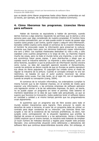Plataformas de campus virtual con herramientas de software libre
 Proyecto EA-2008-0257

 que va desde cómo liberar programas hasta cómo liberar contenidos en red
 (a través, por ejemplo, de las famosas licencias Creative Commons).



 4. Cómo liberamos los programas. Licencias libres
 para software

        Hablar de licencias es equivalente a hablar de permisos, cuando
 damos licencia a algo estamos regulando los permisos que le damos a otra
 persona para usar algo considerado de nuestra propiedad. El hombre tiene
 una curiosa contradicción, por un lado puede existir el recelo de poseer algo
 nuestro como propio y por contra, querer copiar y adquirir otra información.
 González (2002) explica como desde el comienzo de la creación intelectual,
 el hombre ha procurado copiar la información para preservar la cultura;
 comenta que hasta hace poco (en términos históricos) copiar información
 era caro y difícil. Los copistas medievales dedicaban su vida a ello, y sólo
 copiaban unos cuantos pergaminos a lo largo de ella. La imprenta mejoró
 mucho las cosas, pero no todo el mundo tenía una imprenta, y con ella no
 era económico hacer pocas copias. Y para distribuirlas y elegir que se
 copiaba nació la industria editorial. La imprenta y esta industria, junto con
 otros factores, ayudaron a que la producción de información escrita creciera
 como nunca. La idea del copyright apareció durante el Renacimiento,
 cuando los pintores se dieron cuenta de que en Europa se podría reproducir
 sus obras en libros populares. El copyright fue creado como el modo de
 regular la industria de la pintura. Cuando el concepto emergió no era tan
 restrictivo, se basaba en que el autor pudiera reconocer las obras
 publicadas como suyas. Fue más tarde, en el siglo XX, con el capitalismo,
 cuando se amplió su concepción (Liang, 2004).
       Al comienzo de la inclusión informática, los ordenadores cumplían la
 misma función que la del material impreso, en el sentido de medio para
 exponer una información, y las primeras empresas de software aplicaron
 una legislación similar a la de las editoriales impresas. Es decir, en teoría,
 no se puede copiar un programa sin tener el permiso. Este sistema se
 mantiene basándose en la idea de que nadie sale perjudicado, ya que se
 supone que favorece la innovación, todos podemos tener el software básico
 en cantidad y calidad y al mismo tiempo permite que los programadores
 vivan dignamente.
        Si queremos que un programa sea de libre acceso para todo el
 mundo existen mecanismos para lograrlo. Para procurar la cesión de
 derechos de autor a terceros, el autor de un programa debe de utilizar un
 contrato para dejar constancia de su intención. Las licencias libres han
 surgido a raíz de la existencia de las licencias prohibitivas, es decir, han
 surgido como contraposición de la situación legislativa que prohíbe la
 libertad de acceso al conocimiento y a las aplicaciones. Heras y González
 (2000) explican que al mismo tiempo, la industria está tratando de emplear
 un buen número de métodos técnicos y legales para impedir este proceso
 liberador. Una controvertida situación entre defensores y detractores del
 software libre que continua desarrollándose durante años. Sin embargo, el

                                        Grupo de Investigación de Tecnología Educativa
26                                                               Universidad de Murcia
 