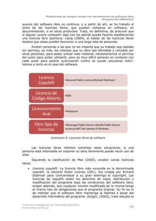 Plataformas de campus virtual con herramientas de software libre
                                                           Proyecto EA-2008-0257

avance del software libre es continuo, y a partir de ahí, se ha tratado el
tema de las licencias libres, que pueden utilizarse en software, en
documentación, o en otros productos. Trata, en definitiva, de procurar que
si alguien quiere compartir algo con los demás pueda hacerlo estableciendo
una licencia libre oportuna. Liang (2004), al hablar de las licencias libres
declara que estas pueden favorecer a una larga lista de personas.
      Existen personas a las que no les importa que su trabajo sea copiado
sin permiso, es más, les interesa que su obra sea difundida y utilizada por
otras personas; para poder utilizar este material, necesitaríamos el permiso
del autor para poder utilizarlo, pero es muy difícil ponerse en contacto con
cada autor para pedirle autorización ¿cómo se puede solucionar esto?.
Vamos a verlo en el caso del software.



              Licencia            •General Public Licence (Richard Stallman)
              Copyleft

           Licencia de            •BSD
          Código Abierto

          Licenciamiento          •Sleepycat
               dual

            Otro tipo de          •Netscape Public licence, Mozilla Public licence
             licencias            •Licencia MIT del sistema X Windows


                      Ilustración 8. Licencias libres de software


       Las licencias libres intentan solventar estas situaciones, si una
persona está interesada en exponer su obra libremente puede hacer uso de
ellas.
          Siguiendo la clasificación de Mas (2005), existen varias licencias
libres:
         Licencia copyleft: La licencia libre más conocida es la denominada
          copyleft, la General Public License (GPL), fue creada por Richard
          Stallman para contrarrestar a su gran enemigo el copyright. Las
          licencias de copyleft ceden los derechos de copia, distribución y
          modificación del programa bajo las condiciones del software libre,
          exigen además, que cualquier versión modificada de la misma tenga
          el mismo tipo de obligaciones que el programa original. Su fin es el
          de intentar que el software libre mantenga la libertad a pesar del
          desarrollo informático del programa. Zorgoli, (2002), trata estudia la

Grupo de Investigación de Tecnología Educativa
Universidad de Murcia                                                                27
 