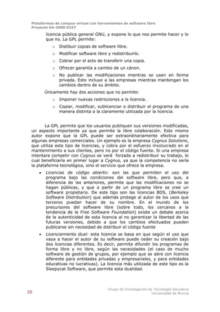 Plataformas de campus virtual con herramientas de software libre
 Proyecto EA-2008-0257

         licencia pública general GNU, y expone lo que nos permite hacer y lo
         que no. La GPL permite:
            o   Distibuir copias de software libre.
            o   Modificar software libre y redistribuirlo.
            o   Cobrar por el acto de transferir una copia.
            o   Ofrecer garantía a cambio de un cánon.
            o   No publicar las modificaciones mientras se usen en forma
                privada. Esto incluye a las empresas mientras mantengan los
                cambios dentro de su ámbito.
         Únicamente hay dos acciones que no permite:
            o   Imponer nuevas restricciones a la licencia.
            o   Copiar, modificar, sublicenciar o distribuir el programa de una
                manera distinta a la claramente utilizada por la licencia.


        La GPL permite que los usuarios publiquen sus versiones modificadas,
 un aspecto importante ya que permite la libre colaboración. Este mismo
 autor expone que la GPL puede ser extraordinariamente efectiva para
 algunas empresas comerciales. Un ejemplo es la empresa Cygnus Solutions,
 que utiliza este tipo de licencias, y cobra por el esfuerzo involucrado en el
 mantenimiento a sus clientes, pero no por el código fuente. Si una empresa
 intentara competir con Cygnus se verá forzada a redistribuir su trabajo, lo
 cual beneficiaría en primer lugar a Cygnus, ya que la competencia no sería
 la plataforma tecnológica, sino el servicio que ofrece la empresa.
        Licencias de código abierto: son las que permiten el uso del
         programa bajo las condiciones del software libre, pero que, a
         diferencia de las anteriores, permite que las modificaciones no se
         hagan públicas, y que a partir de un programa libre se cree un
         software propietario. De este tipo son las licencias BDS, (Berkeley
         Software Distribution) que además protege al autor de los usos que
         terceros puedan hacer de su nombre. En el mundo de los
         precursores del software libre (sobre todo, los cercanos a la
         tendencia de la Free Software Foundation) existe un debate acerca
         de la autenticidad de esta licencia al no garantizar la libertad de las
         futuras versiones, debido a que los cambios efectuados pueden
         publicarse sin necesidad de distribuir el código fuente
        Licenciamiento dual: esta licencia se basa en que según el uso que
         vaya a hacer el autor de su software puede ceder su creación bajo
         dos licencias diferentes. Es decir, permite difundir los programas de
         forma libre y no libre, según las necesidades (el caso de mucho
         software de gestión de grupos, por ejemplo que se abre con licencia
         diferente para entidades privadas y empresariales, y para entidades
         educativas no lucrativas). La licencia más utilizada de este tipo es la
         Sleepycat Software, que permite esta dualidad.



                                         Grupo de Investigación de Tecnología Educativa
28                                                                Universidad de Murcia
 