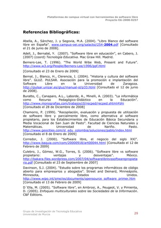 Plataformas de campus virtual con herramientas de software libre
                                                          Proyecto EA-2008-0257




Referencias Bibliográficas:

Abella, A., Sánchez, J. y Segovia, M.A. (2004). “Libro Blanco del software
libre en España”. www.campus-oei.org/salactsi/254-2004.pdf [Consultado
el 21 de junio de 2008].
Adell, J., Bernabé, Y. (2007). “Software libre en educación”, en Cabero, J.
(2007) (coord) Tecnología Educativa. Mac Graw Hill. Madrid.
Berners-Lee, T. (1996). “The World Wibe Web, Present and Future”.
http://www.w3.org/People/Berners-Lee/1996/ppf.html
[Consultado el 23 de Enero de 2009]
Bernal, J., Blanco, H., Clerencia, I. (2004). “Historia y cultura del software
libre”. GLUZ. PULSAR. Asociación para la promoción e implantación del
Software       Libre      en      la      Universidad       de      Zaragoza.
http://pulsar.unizar.es/gluz/manual-sl/p33.html [Consultado el 12 de junio
de 2008].
Buratto, C., Canaparo, A.L., Laborde, A., Minelli, A. (2003). “La informática
como      Recurso      Pedagógico-Didáctico        en     la      Educación”.
http://www.monografias.com/trabajos10/recped/recped.shtml#bhi
[Consultado el 28 de Diciembre de 2008]
Chamorro, P. (1999). “Recopilación, evaluación y propuesta de utilización
de software libre y parcialmente libre, como alternativa al software
propietario, para los Establecimientos de Educación Básica Secundaria y
Media Vocacional de San Juan de Pasto”. Facultad de Ciencias Naturales y
Matemáticas.          Universidad        de        Nariño.         Pasto.
http://www.geocities.com/sl_edu_colombia/soluciones/pablo/index.html
[Consultado el 8 de Enero de 2009]
Corredor, J. (2000). “Software libre, el negocio del siglo XXI”.
http://www.baquia.com/com/20000918/art00044.html [Consultado el 12 de
Febrero de 2009]
Culebro, J., Gómez, W.G., Torres, S. (2006). “Software libre vs software
propietario:         ventajas       y        desventajas”.        México.
http://bakara.files.wordpress.com/2007/04/softwarelibrevssoftwarepropieta
rio.pdf [Consultado el 23 de Septiembre de 2007]
Davinson, S.J. (2004). “Estudio sobre los programas informáticos de código
abierto para empresarios y abogados”. Street and Deinard, Minneápolis.
Minnesota,                         Estados                         Unidos.
http://www.wipo.int/sme/es/documents/opensource_software_primer.htm
[Consultado el 13 de Febrero de 2009]
D´Ella, M. (2005). “Software libre”, en Ambrosi, A., Peugeot, V. y Pimienta,
D. (2005). Enfoques multiculturales sobre las Sociedades de la Información.
C&F Editions.




Grupo de Investigación de Tecnología Educativa
Universidad de Murcia                                                          29
 