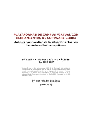 PLATAFORMAS DE CAMPUS VIRTUAL CON
 HERRAMIENTAS DE SOFTWARE LIBRE:
Análisis comparativo de la situación actual en
         las universidades españolas




     PROGRAMA DE ESTUDIO Y ANÁLISIS
               EA-2008-0257


     Resolución de 21 de diciembre de 2007 de la Secretaría de estado de
     Universidades e Investigación, por la que se hace pública la convocatoria
     para la subvención de acciones con cargo al programa de Estudio y Análisis,
     destinadas a la mejora de la calidad de la enseñanza superior y de la
     actividad del profesorado universitario en el año 2008 (Publicado en el BOE
     del 05-02-2008)



                     Mª Paz Prendes Espinosa
                                 (Directora)
 