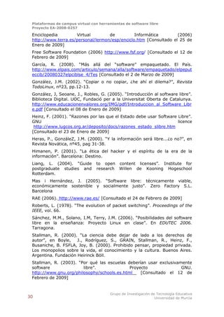 Plataformas de campus virtual con herramientas de software libre
 Proyecto EA-2008-0257

 Enciclopedia        Virtual        de          Informática        (2006)
 http://www.terra.es/personal/lermon/esp/enciclo.htm [Consultado el 25 de
 Enero de 2009]
 Free Software Foundation (2006) http://www.fsf.org/ [Consultado el 12 de
 Febrero de 2009]
 García, R. (2008). “Más allá del “software” empaquetado. El País.
 http://www.elpais.com/articulo/semana/alla/software/empaquetado/elpeput
 eccib/20080327elpciblse_4/Tes [Consultado el 2 de Marzo de 2009]
 González, J.M. (2002). “Copiar o no copiar, ¿he ahí el dilema?”, Revista
 TodoLinux, nº23, pp.12-13.
 González, J, Seoane, J., Robles, G. (2005). “Introducción al software libre”.
 Biblioteca Digital. UOC, Fundació per a la Universitat Oberta de Catalunya.
 http://www.educacionenvalores.org/IMG/pdf/Introduccion_al_Software_Libr
 e.pdf [Consultado el 08 de Enero de 2009]
 Heinz, F. (2001). “Razones por las que el Estado debe usar Software Libre”.
 GNU                                                                 licence
  http://www.lugcos.org.ar/deposito/docs/razones_estado_slibre.htm
 [Consultado el 23 de Enero de 2009]
 Heras, P., GonzáleZ, J.M. (2000). “Y la información será libre...¿o no?”, en
 Revista Novática, nº45, pag 31-38.
 Himanen, P. (2001). “La ética del hacker y el espíritu de la era de la
 información”. Barcelona: Destino.
 Liang, L. (2004). “Guide        to open content licenses”. Institute for
 postgraduate studies and        research Willen de Kooning Hogeschool
 Rotterdam.
 Mas i Hernández, J. (2005). “Software libre: técnicamente viable,
 económicamente sostenible y socialmente justo”. Zero Factory S.L.
 Barcelona
 RAE (2006). http://www.rae.es/ [Consultado el 24 de Febrero de 2009]
 Roberts, L. (1978). “The evolution of packet switching”. Proceedings of the
 IEEE, vol. 66.
 Sánchez, M.M., Solano, I.M, Terry, J.M. (2006). “Posibilidades del software
 libre en la enseñanza: Proyecto Linux en clase”. En EDUTEC 2006.
 Tarragona.
 Stallman, R. (2000). “La ciencia debe dejar de lado a los derechos de
 autor”, en Boyle,    J., Rodríguez, S., GRAIN, Stallman, R., Heinz, F.,
 Busaniche, B. FSFLA, Joy, B. (2000). Prohibido pensar, propiedad privada.
 Los monopolios sobre la vida, el conocimiento y la cultura. Buenos Aires.
 Argentina. Fundación Heirinck Böll.
 Stallman, R. (2003). “Por qué las escuelas deberían usar exclusivamente
 software               libre”.              Proyecto               GNU.
 http://www.gnu.org/philosophy/schools.es.html    [Consultado el 12 de
 Febrero de 2009]


                                        Grupo de Investigación de Tecnología Educativa
30                                                               Universidad de Murcia
 