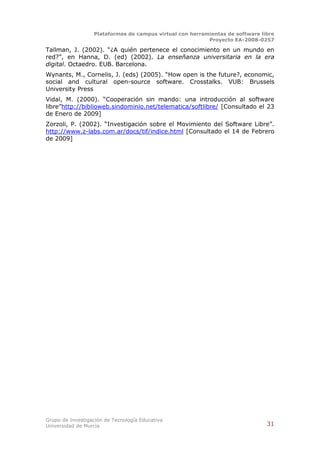 Plataformas de campus virtual con herramientas de software libre
                                                          Proyecto EA-2008-0257

Tallman, J. (2002). “¿A quién pertenece el conocimiento en un mundo en
red?”, en Hanna, D. (ed) (2002). La enseñanza universitaria en la era
digital. Octaedro. EUB. Barcelona.
Wynants, M., Cornelis, J. (eds) (2005). “How open is the future?, economic,
social and cultural open-source software. Crosstalks. VUB: Brussels
University Press
Vidal, M. (2000). “Cooperación sin mando: una introducción al software
libre”http://biblioweb.sindominio.net/telematica/softlibre/ [Consultado el 23
de Enero de 2009]
Zorzoli, P. (2002). “Investigación sobre el Movimiento del Software Libre”.
http://www.z-labs.com.ar/docs/tif/indice.html [Consultado el 14 de Febrero
de 2009]




Grupo de Investigación de Tecnología Educativa
Universidad de Murcia                                                          31
 