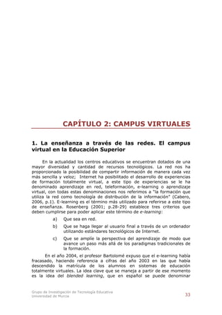 CAPÍTULO 2: CAMPUS VIRTUALES

1. La enseñanza a través de las redes. El campus
virtual en la Educación Superior

      En la actualidad los centros educativos se encuentran dotados de una
mayor diversidad y cantidad de recursos tecnológicos. La red nos ha
proporcionado la posibilidad de compartir información de manera cada vez
más sencilla y veloz; Internet ha posibilitado el desarrollo de experiencias
de formación totalmente virtual, a este tipo de experiencias se le ha
denominado aprendizaje en red, teleformación, e-learning o aprendizaje
virtual, con todas estas denominaciones nos referimos a “la formación que
utiliza la red como tecnología de distribución de la información” (Cabero,
2006, p.1). E-learning es el término más utilizado para referirse a este tipo
de enseñanza. Rosenberg (2001; p.28-29) establece tres criterios que
deben cumplirse para poder aplicar este término de e-learning:
           a)    Que sea en red.
           b)    Que se haga llegar al usuario final a través de un ordenador
                 utilizando estándares tecnológicos de Internet.
           c)    Que se amplíe la perspectiva del aprendizaje de modo que
                 avance un paso más allá de los paradigmas tradicionales de
                 la formación.
      En el año 2004, el profesor Bartolomé expuso que el e-learning había
fracasado, haciendo referencia a cifras del año 2003 en las que había
descendido la matrícula de los alumnos en sistemas de educación
totalmente virtuales. La idea clave que se maneja a partir de ese momento
es la idea del blended learning, que en español se puede denominar


Grupo de Investigación de Tecnología Educativa
Universidad de Murcia                                                     33
 