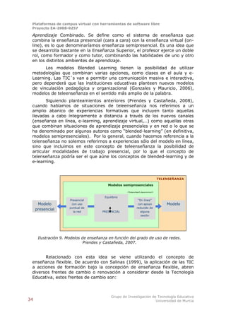 Plataformas de campus virtual con herramientas de software libre
 Proyecto EA-2008-0257

 Aprendizaje Combinado. Se define como el sistema de enseñanza que
 combina la enseñanza presencial (cara a cara) con la enseñanza virtual (on-
 line), es lo que denominaríamos enseñanza semipresencial. Es una idea que
 se desarrolla bastante en la Enseñanza Superior, el profesor ejerce un doble
 rol, como formador y como tutor, combinando las habilidades de uno y otro
 en los distintos ambientes de aprendizaje.
       Los modelos Blended Learning tienen la posibilidad de utilizar
 metodologías que combinan varias opciones, como clases en el aula y e-
 Learning. Las TIC´s van a permitir una comunicación masiva e interactiva,
 pero dependerá que las instituciones educativas planteen nuevos modelos
 de vinculación pedagógica y organizacional (Gonzales y Mauricio, 2006),
 modelos de teleenseñanza en el sentido más amplio de la palabra.
        Siguiendo planteamientos anteriores (Prendes y Castañeda, 2008),
 cuando hablamos de situaciones de teleenseñanza nos referimos a un
 amplio abanico de experiencias formativas que incluyen tanto aquellas
 llevadas a cabo íntegramente a distancia a través de los nuevos canales
 (enseñanza en línea, e-learning, aprendizaje virtual,…) como aquellas otras
 que combinan situaciones de aprendizaje presenciales y en red o lo que se
 ha denominado por algunos autores como “blended-learning” (en definitiva,
 modelos semipresenciales). Por lo general, cuando hacemos referencia a la
 telenseñanza no solemos referirnos a experiencias sólo del modelo en línea,
 sino que incluimos en este concepto de teleenseñanza la posibilidad de
 articular modalidades de trabajo presencial, por lo que el concepto de
 telenseñanza podría ser el que aúne los conceptos de blended-learning y de
 e-learning.



                                                                          TELENSEÑANZA

                                          Modelos semipresenciales

                                                     (blended-learning)
                                        Equilibrio
                      Presencial                            “En línea”
      Modelo           con uso                              con apoyo         Modelo
                      puntual de                           reducido de
     presencial
                        la red        PRESENCIAL              alguna          en línea
                                                              sesión
                                                            presencial




      Ilustración 9. Modelos de enseñanza en función del grado de uso de redes.
                              Prendes y Castañeda, 2007.


       Relacionado con esta idea se viene utilizando el concepto de
 enseñanza flexible. De acuerdo con Salinas (1999), la aplicación de las TIC
 a acciones de formación bajo la concepción de enseñanza flexible, abren
 diversos frentes de cambio o renovación a considerar desde la Tecnología
 Educativa, estos frentes de cambio son:



                                            Grupo de Investigación de Tecnología Educativa
34                                                                   Universidad de Murcia
 