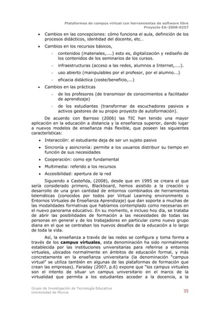 Plataformas de campus virtual con herramientas de software libre
                                                          Proyecto EA-2008-0257

       Cambios en las concepciones: cómo funciona el aula, definición de los
        procesos didácticos, identidad del docente, etc…
       Cambios en los recursos básicos,
           -   contenidos (materiales,....) esto es, digitalización y rediseño de
               los contenidos de los seminarios de los cursos.
           -   infraestructuras (acceso a las redes, alumnos a Internet,....).
           -   uso abierto (manipulables por el profesor, por el alumno...)
           -   eficacia didáctica (coste/beneficio,...)
       Cambios en las prácticas
           -   de los profesores (de transmisor de conocimientos a facilitador
               de aprendizaje)
           -   de los estudiantes (transformar de escuchadores pasivos a
               activos gestores de su propio proyecto de autoformación).
       De acuerdo con Barroso (2006) las TIC han tenido una mayor
aplicación en la educación a distancia y la enseñanza superior, dando lugar
a nuevos modelos de enseñanza más flexible, que poseen las siguientes
características:
       Interacción: el estudiante deja de ser un sujeto pasivo
       Sincronía y asincronía: permite a los usuarios distribuir su tiempo en
        función de sus necesidades
       Cooperación: como eje fundamental
       Multimedia: referido a los recursos
       Accesibilidad: apertura de la red
      Siguiendo a Casteñda, (2008), desde que en 1995 se creara el que
sería considerado primero, Blackboard, hemos asistido a la creación y
desarrollo de una gran cantidad de entornos combinados de herramientas
telemáticas (conocidos por todos por Virtual Learning environments o
Entornos Virtuales de Enseñanza Aprendizaje) que dan soporte a muchas de
las modalidades formativas que habíamos contemplado como necesarias en
el nuevo panorama educativo. En su momento, e incluso hoy día, se trataba
de abrir las posibilidades de formación a las necesidades de todas las
personas en general y de los trabajadores en particular como nuevo grupo
diana en el que se centraban los nuevos desafíos de la educación a lo largo
de toda la vida.
       Así, la enseñanza a través de las redes se configura y toma forma a
través de los campus virtuales, esta denominación ha sido normalmente
establecida por las instituciones universitarias para referirse a entornos
virtuales, ubicados normalmente en ámbitos de educación formal, y más
concretamente en la enseñanza universitaria (la denominación “campus
virtual” se utiliza también en algunas de las plataformas de formación que
crean las empresas). Faraday (2007, p.6) expone que “los campus virtuales
son el intento de situar un campus universitario en el marco de la
virtualidad que permita a los estudiantes acceder a la docencia, a la

Grupo de Investigación de Tecnología Educativa
Universidad de Murcia                                                          35
 