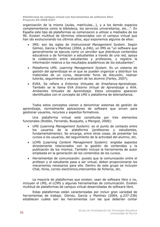 Plataformas de campus virtual con herramientas de software libre
 Proyecto EA-2008-0257

 organización de la misma (aulas, matrículas...), y a los demás espacios
 complementarios como la biblioteca, los servicios universitarios, etc...”. En
 España este tipo de plataformas se comenzaron a utilizar a mediados de los
 90. Existen multitud de términos relacionados con el campus virtual que
 han ido evolucionando los últimos años, aquí exponemos algunos de ellos:
        IMS: son las siglas de Instruccional Management System. Según
         Gómez, García y Martínez (2004, p.246), un IMS es “un software que
         generalmente se ejecuta como un servidor que distribuye contenidos
         educativos o de formación a estudiantes a través de una red, apoya
         la colaboración entre estudiantes y profesores, y registra la
         información relativa a los resultados académicos de los estudiantes”.
        Plataforma LMS. Learning Management System. Es un sistema de
         gestión del aprendizaje en el que se pueden organizar y distribuir los
         materiales de un curso, desarrollar foros de discusión, realizar
         tutorás, seguimiento y evaluación de los alumno (Farley, 2007).
        EVEA. Se refiere a Entornos Virtuales de Enseñanza-Aprendizaje.
         También se le llama EVA Entorno Virtual de Aprendizaje o AVA.
         Ambientes Virtuales de Aprendizaje. Estos conceptos aparecen
         identificados con el concepto de LMS o plataforma de telenseñanza.


       Todos estos conceptos vienen a denominar sistemas de gestión de
 aprendizaje, normalmente aplicaciones de software que sirven para
 gestionar usuarios, recursos y aspectos formativos.
       Una plataforma virtual está constituida por tres                  elementos
 funcionales (Roldán, Ferrando, Busquets, y Mengod, 2006):
        LMS (Learning Management System): es el punto de contacto entre
         los usuarios de la plataforma (profesores y estudiantes,
         fundamentalmente). Se encarga, entre otras cosas, de presentar los
         cursos a los usuarios, del seguimiento de la actividad del alumno, etc.
        LCMS (Learning Content Management System): engloba aspectos
         directamente relacionados con la gestión de contenidos y la
         publicación de los mismos. También incluye la herramienta de autor
         empleada en la generación de los contenidos de los cursos.
        Herramientas de comunicación: puesto que la comunicación entre el
         profesor y el estudiante pasa a ser virtual, deben proporcionarse los
         mecanismos necesarios para ello. Dentro de este grupo se incluyen
         Chat, foros, correo electrónico,intercambio de ficheros, etc.


        La mayoría de plataformas que existen, sean de software libre o no,
 incluyen el LMS, el LCMS y algunas herramientas de comunicación. Existen
 multitud de plataformas de campus virtual desarrolladas de software libre.
       Estas plataformas están caracterizadas por incluir gran variedad de
 herramientas de trabajo. Gómez, García y Martínez (2004, p.237-238)
 establecen cuáles son las herramientas con las que deberían contar


                                        Grupo de Investigación de Tecnología Educativa
36                                                               Universidad de Murcia
 