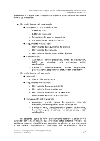 Plataformas de campus virtual con herramientas de software libre
                                                          Proyecto EA-2008-0257

profesores y alumnos para conseguir los objetivos planteados en un sistema
virtual de formación:


    Herramientas para el profesorado:
            Para generar recursos educativos:
                      Editor de cursos
                      Editor de exámenes
                      Importador de recursos educativos
                      Enrutador de recursos educativos
            Seguimiento y evaluación:
                      Herramienta de seguimiento del alumno
                      Herramienta de evaluación
                      Herramienta de seguimiento de exámenes
            Comunicación:
                      Asíncronas: correo electrónico, listas de distribución,
                       tablón    de  anuncios,   zona     compartida,   editor
                       colaborativo.
                      Síncronas:   videoconferencia,    pizarra    cooperativa,
                       presentaciones cooperativas, chat, editor colaborativo.
    Herramientas para el alumnado
            Formación:
                      Visualizador de recursos
            Seguimiento y evaluación:
                      Herramienta de autoseguimiento
                      Herramienta de autoevaluación
                      Herramienta de realización de exámenes
                      Herramienta de revisión de exámenes
            Comunicación entre usuarios:
                      Asíncronas: e-mail, tablón de anuncios, zona            de
                       discusión, zona compartida, editor colaborativo.
                      Síncronas: chat, videoconferencia, pizarra colaborativa,
                       herramienta para presentaciones colaborativas, editor
                       colaborativo.


      No obstante, como en todo planteamiento referido a enseñar y/o
aprender con TIC, el desafío que presentan estos entornos virtuales es
configurar modelos educativos más centrados en el alumno, que respondan
a los nuevos planteamientos relacionados con la enseñanza flexible

Grupo de Investigación de Tecnología Educativa
Universidad de Murcia                                                          37
 