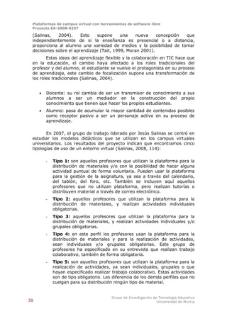 Plataformas de campus virtual con herramientas de software libre
 Proyecto EA-2008-0257

 (Salinas,   2004).     Esto    supone     una   nueva     concepción que
 independientemente de si la enseñanza es presencial o a distancia,
 proporciona al alumno una variedad de medios y la posibilidad de tomar
 decisiones sobre el aprendizaje (Tait, 1999, Moran 2001).
        Estas ideas del aprendizaje flexible y la colaboración en TIC hace que
 en la educación, el cambio haya afectado a los roles tradicionales del
 profesor y del alumno, el estudiante se vuelve el protagonista en su proceso
 de aprendizaje, este cambio de focalización supone una transformación de
 los roles tradicionales (Salinas, 2004).


        Docente: su rol cambia de ser un transmisor de conocimiento a sus
         alumnos a ser un mediador en la construcción del propio
         conocimiento que tienen que hacer los propios estudiantes.
        Alumno: pasa de acumular la mayor cantidad de contenidos posibles
         como receptor pasivo a ser un personaje activo en su proceso de
         aprendizaje.

        En 2007, el grupo de trabajo liderado por Jesús Salinas se centró en
 estudiar los modelos didácticos que se utilizan en los campus virtuales
 universitarios. Los resultados del proyecto indican que encontramos cinco
 tipologías de uso de un entorno virtual (Salinas, 2008, 114):

         -   Tipo 1: son aquellos profesores que utilizan la plataforma para la
             distribución de materiales y/o con la posibilidad de hacer alguna
             actividad puntual de forma voluntaria. Pueden usar la plataforma
             para la gestión de la asignatura, ya sea a través del calendario,
             del tablón, del foro, etc. También se incluyen aquí aquellos
             profesores que no utilizan plataforma, pero realizan tutorías o
             distribuyen material a través de correo electrónico.
         -   Tipo 2: aquellos profesores que utilizan la plataforma para la
             distribución de materiales, y realizan actividades individuales
             obligatorias.
         -   Tipo 3: aquellos profesores que utilizan la plataforma para la
             distribución de materiales, y realizan actividades individuales y/o
             grupales obligatorias.
         -   Tipo 4: en este perfil los profesores usan la plataforma para la
             distribución de materiales y para la realización de actividades,
             sean individuales y/o grupales obligatorias. Este grupo de
             profesores ha especificado en su entrevista que realizan trabajo
             colaborativo, también de forma obligatoria.
         -   Tipo 5: son aquellos profesores que utilizan la plataforma para la
             realización de actividades, ya sean individuales, grupales o que
             hayan especificado realizar trabajo colaborativo. Estas actividades
             son de tipo obligatorio. Les diferencia de los demás perfiles que no
             cuelgan para su distribución ningún tipo de material.


                                         Grupo de Investigación de Tecnología Educativa
38                                                                Universidad de Murcia
 