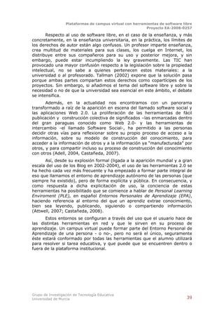Plataformas de campus virtual con herramientas de software libre
                                                          Proyecto EA-2008-0257

       Respecto al uso de software libre, en el caso de la enseñanza, y más
concretamente, en la enseñanza universitaria, en la práctica, los límites de
los derechos de autor están algo confusos. Un profesor imparte enseñanza,
crea multitud de materiales para sus clases, los cuelga en Internet, los
distribuye entre sus compañeros para su uso y posterior mejora, y sin
embargo, puede estar incumpliendo la ley gravemente. Las TIC han
provocado una mayor confusión respecto a la legislación sobre la propiedad
intelectual, no se sabe a quienes pertenecen estos materiales: a la
universidad o al profesorado. Tallman (2002) expone que la solución pasa
porque ambas partes compartan estos derechos como copartícipes de los
proyectos. Sin embargo, si añadimos el tema del software libre y sobre la
necesidad o no de que la universidad sea esencial en este ámbito, el debate
se intensifica.
       Además, en la actualidad nos encontramos con un panorama
transformado a raíz de la aparición en escena del llamado software social y
las aplicaciones Web 2.0. La proliferación de las herramientas de fácil
publicación y construcción colectiva de significados –las enmarcadas dentro
del gran paraguas conocido como Web 2.0- y las herramientas de
intercambio -el llamado Software Social-, ha permitido a las personas
decidir otras vías para reflexionar sobre su propio proceso de acceso a la
información, sobre su modelo de construcción del conocimiento, para
acceder a la información de otros y a la información ya “manufacturada” por
otros, y para compartir incluso su proceso de construcción del conocimiento
con otros (Adell, 2004, Castañeda, 2007).
      Así, desde su explosión formal (ligada a la aparición mundial y a gran
escala del uso de los Blog en 2002-2004), el uso de las herramientas 2.0 se
ha hecho cada vez más frecuente y ha empezado a formar parte integral de
eso que llamamos el entorno de aprendizaje autónomo de las personas (que
siempre ha existido), pero de forma explícita y pública. En consecuencia, y
como respuesta a dicha explicitación de uso, la conciencia de estas
herramientas ha posibilitado que se comience a hablar de Personal Learning
Enviroment (PLE), en español Entornos Personales de Aprendizaje (EPA),
haciendo referencia al entorno del que un aprendiz extrae conocimiento,
bien sea leyendo, publicando, siguiendo o compartiendo información
(Attwell, 2007; Castañeda, 2008).
      Estos entornos se configuran a través del uso que el usuario hace de
las distintas herramientas en red y que le sirven en su proceso de
aprendizaje. Un campus virtual puede formar parte del Entorno Personal de
Aprendizaje de una persona - o no-, pero no será el único, seguramente
éste estará conformado por todas las herramientas que el alumno utilizará
para resolver si tarea educativa, y que puede que se encuentren dentro o
fuera de la plataforma institucional.




Grupo de Investigación de Tecnología Educativa
Universidad de Murcia                                                          39
 