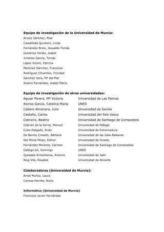Equipo de investigación de la Universidad de Murcia:
Arnaiz Sánchez, Pilar
Castañeda Quintero, Linda
Fernández Breis, Jesualdo Tomás
Gutiérrez Porlán, Isabel
Jiménez García, Tomás
López Vicent, Patricia
Martínez Sánchez, Francisco
Rodríguez Cifuentes, Trinidad
Sánchez Vera, Mª del Mar
Solano Fernández, Isabel María


Equipo de investigación de otras universidades:
Aguiar Perera, Mª Victoria        Universidad de Las Palmas
Alonso García, Catalina María     UNED
Cabero Almenara, Julio            Universidad de Sevilla
Castaño, Carlos                   Universidad del País Vasco
Cebreiro, Beatriz                 Universidad de Santiago de Compostela
Cebrián de la Serna, Manuel       Universidad de Málaga
Cubo Delgado, Sixto               Universidad de Extremadura
De Benito Crosetti, Bárbara       Universidad de las Islas Baleares
Del Moral Pérez, Esther           Universidad de Oviedo
Fernández Morante, Carmen         Universidad de Santiago de Compostela
Gallego Gil, Domingo              UNED
Quesada Armenteros, Antonio       Universidad de Jaén
Roig Vila, Rosabel                Universidad de Alicante


Colaboradoras (Universidad de Murcia):
Amat Muñoz, Laura
Conesa Parrilla, Rocío


Informático (Universidad de Murcia)
Francisco Javier Fernández
 