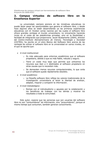 Plataformas de campus virtual con herramientas de software libre
 Proyecto EA-2008-0257

 2. Campus virtuales                   de     software           libre      en     la
 Enseñanza Superior

         La universidad, siempre pionera en las iniciativas educativas no
 puede dejar pasar las oportunidades que genera el software libre, y desde
 hace algunos años se están desarrollando ya las primeras experiencias
 educativas con él. Existen varias razones por las cuales el software libre
 ofrece grandes ventajas al mundo universitario, no únicamente haciendo
 inciso en el coste de las plataformas privadas, sino en la flexibilidad y
 facilidad de integración que proporciona. Javier Bustamante (2004), director
 del Centro-Instituto Iberoamericano de Ciencia, Tecnología y Sociedad
 (CICTES), ha escrito en el Libro Blanco del Software libre acerca de las
 ventajas de utilizar el software libre en la universidad en varios niveles, en
 el que se apunta que:


        A nivel institucional:
            o   Es más adecuado para entornos académicos que el software
                propietario, debido a que es más fiable, robusto y seguro.
            o   Tiene un coste muy bajo que permite que utilicemos los
                recursos que iban a ir destinados al software propietario en
                otras causas que lo necesiten más.
            o   Se demandan menos recursos computacionales, lo que evita
                que el software quede rápidamente obsoleto.
        A nivel académico:
            o   La filosofía software libre refleja los valores tradicionales de la
                investigación universitaria al tener la libertad de analizar,
                adaptar, mejorar y compartir la información.
        A nivel metodológico:
            o   Rompe con el individualismo y apuesta por la colaboración y
                los beneficios de trabajar con los demás y mostrar los
                resultados a toda la comunidad.


        Este autor, expone que las personas que son usuarias del software
 libre no son “consumidores” de información, sino “prosumidores”, porque al
 mismo tiempo que consumen, también generan conocimiento.




                                         Grupo de Investigación de Tecnología Educativa
40                                                                Universidad de Murcia
 