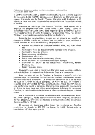 Plataformas de campus virtual con herramientas de software libre
 Proyecto EA-2008-0257

 el Centro de Investigación y Desarrollo (CERDECAM), del Instituto Superior
 de Ingeniería Belga (ECAM), participa en el desarrollo de Claroline, con un
 equipo financiado por la Región Valona. Claroline está traducido a 35
 idiomas y tiene una gran comunidad de desarrolladores y usuarios en todo
 el mundo.
       Claroline se distribuye con licencia GNU/GPL. Está escrito en el
 lenguaje de programación PHP, utiliza como SGBD, MySQL. Sigue las
 especificaciones de SCORM e IMS. Está disponible para plataformas (Linux)
 y navegadores libres (Mozilla, Netscape), y plataformas (Unix, Mac OS X y
 Windows) y navegadores propietarios (Internet Explorer).
       Presenta las características propias de un sistema de gestión de
 contenidos (CMS). Puede ser utilizado por formadores, para administrar
 cursos virtuales en entornos e-learning ya que permite:
          Publicar documentos en cualquier formato: word, pdf, html, vídeo,
           etc.
          Administrar foros de discusión tanto públicos como privados.
          Administrar listas de enlaces.
          Crear grupos de estudiantes.
          Confeccionar ejercicios.
          Estructurar una agenda con tareas y plazos.
          Hacer anuncios, vía correo electrónico por ejemplo.
          Gestionar los envíos de los estudiantes: documentos, tareas,
           trabajos, etc.
          Crear y guardar chats.
        Hugues Peeters eligió el nombre de Claroline, cuyo logotipo es el bello
 rostro de Calíope, la musa griega de la poesía épica y la elocuencia.
        Para promover el uso de Claroline, y fomentar la relación entre sus
 colaboradores, se vislumbra la intención de celebrar conferencias anuales
 para usuarios de la plataforma. La primera se celebró el 22 y 23 de mayo
 de 2006 en Louvain-la-Neuve (Bélgica). En Mayo de 2007 se celebró la
 segunda en la Universidad de Vigo, España, el 23 de mayo de 2007 durante
 esta conferencia nació el consorcio Claroline. Esta asociación internacional
 sin ánimo de lucro tiene por objeto principalmente la federar la comunidad
 Claroline, la coordinación de la plataforma y la evolución de la promoción de
 su uso.
        Los 5 miembros fundadores del consorcio son la Universidad Católica
 de Lovaina (Bélgica), Haute Ecole Léonard de Vinci (Bélgica), Universidad
 de Vigo (España), Université du Québec à Rimouski (Canadá), Universidad
 Católica del Norte (Chile).
       El número de descargas sobre todas las versiones de Claroline
 existentes ha llegado a 200.000 en Enero de 2008. Actualmente se
 contabilizan 150 descargas por día.




                                        Grupo de Investigación de Tecnología Educativa
42                                                               Universidad de Murcia
 