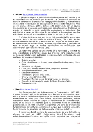 Plataformas de campus virtual con herramientas de software libre
                                                          Proyecto EA-2008-0257

- Dokeos: http://www.dokeos.com/es
       El proyecto empezó a partir de una versión previa de Claroline y se
ha convertido en un producto por sí mismo. La Université Catholique de
Louvain fomentó con el Instituto de Pedagogía Universitaria y de Multimedia
el desarrollo y distribución de esta aplicación. Dokeos está traducido a más
de 34 idiomas (Giraldo, 2008). Dokeos está desarrollado por un equipo
internacional de profesores que trabajan con esta plataforma. El objetivo es
ayudar al docente a crear contenido pedagógico, a estructurar las
actividades a través de itinerarios de aprendizaje, a interaccionar con los
estudiantes y a seguir su evolución mediante un sistema de informes.
      El código de Dokeos está escrito en PHP, usando MySQL como base
de datos. Soporta la importación de archivos SCORM, CSV o XML. En las
últimas versiones Dokeos ha puesto interés en cumplir los estándares W3C.
Es desarrollado por universidades, escuelas, organizaciones y personas de
todo el mundo bajo un modelo colaborativo de construcción del
conocimiento, como el del Software Libre.
      La plataforma Dokeos se fundamenta en la flexibilidad y facilidad de
uso, es destacable el sistema de ayuda que presenta: tiene foros, la agenda
de los desarrolladores son publicadas y existe una Wiki en Dokeos a la que
cualquier persona puede acceder.
          Dokeos permite:
          Crear plantillas de contenido, con explicación de diagramas, vídeo,
           flash…
          Dinamizar las páginas
          Crear test: de respuesta múltiple, preguntas abiertas…
          Incorporar contenido SCORM
          Gestionar tutoriales
          Interacción: grupos, chat, foros…
          Crear y organizar encuestas
          Visualizar informes acerca del progreso de los alumnos
          Extender la comunidad a través de libros de notas, Wiki…
          Videoconferencia


- Ilias: http://www.ilias.de/
       Ilias fue desarrollado por la Universidad de Cologne entre 1997/1998;
a partir del año 2000 es de software libre. Permite a sus usuarios crear,
editar y publicar unidades de aprendizaje en un solo sistema, consta de una
herramienta de autor para crear cursos, escritorios personales, correo
electrónico, foros, sistema de grupos y herramientas de administración.
ILIAS en su origen fue diseñada para la enseñanza media en contextos
presenciales, en el 2003 se fueron incorporando una serie de prestaciones
fundamentales para el funcionamiento del campus que mejoró la aplicación.
Recientemente fue adoptado por la Euroversity e-learning initiative.
      El nombre de ILIAS proviene de una abreviación de una definición en
alemán de qué es ILIAS (Integriertes Lern-,Informations- und
Arbeitskooperations-System), en inglés podría traducirse por Integrated


Grupo de Investigación de Tecnología Educativa
Universidad de Murcia                                                          43
 