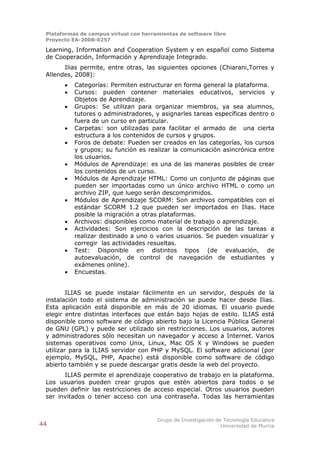 Plataformas de campus virtual con herramientas de software libre
 Proyecto EA-2008-0257

 Learning, Information and Cooperation System y en español como Sistema
 de Cooperación, Información y Aprendizaje Integrado.
       Ilias permite, entre otras, las siguientes opciones (Chiarani,Torres y
 Allendes, 2008):
          Categorías: Permiten estructurar en forma general la plataforma.
          Cursos: pueden contener materiales educativos, servicios y
           Objetos de Aprendizaje.
          Grupos: Se utilizan para organizar miembros, ya sea alumnos,
           tutores o administradores, y asignarles tareas específicas dentro o
           fuera de un curso en particular.
          Carpetas: son utilizadas para facilitar el armado de una cierta
           estructura a los contenidos de cursos y grupos.
          Foros de debate: Pueden ser creados en las categorías, los cursos
           y grupos; su función es realizar la comunicación asincrónica entre
           los usuarios.
          Módulos de Aprendizaje: es una de las maneras posibles de crear
           los contenidos de un curso.
          Módulos de Aprendizaje HTML: Como un conjunto de páginas que
           pueden ser importadas como un único archivo HTML o como un
           archivo ZIP, que luego serán descomprimidos.
          Módulos de Aprendizaje SCORM: Son archivos compatibles con el
           estándar SCORM 1.2 que pueden ser importados en Ilias. Hace
           posible la migración a otras plataformas.
          Archivos: disponibles como material de trabajo o aprendizaje.
          Actividades: Son ejercicios con la descripción de las tareas a
           realizar destinado a uno o varios usuarios. Se pueden visualizar y
           corregir las actividades resueltas.
          Test: Disponible en distintos tipos (de evaluación, de
           autoevaluación, de control de navegación de estudiantes y
           exámenes online).
          Encuestas.


         ILIAS se puede instalar fácilmente en un servidor, después de la
 instalación todo el sistema de administración se puede hacer desde Ilias.
 Esta aplicación está disponible en más de 20 idiomas. El usuario puede
 elegir entre distintas interfaces que están bajo hojas de estilo. ILIAS está
 disponible como software de código abierto bajo la Licencia Pública General
 de GNU (GPL) y puede ser utilizado sin restricciones. Los usuarios, autores
 y administradores sólo necesitan un navegador y acceso a Internet. Varios
 sistemas operativos como Unix, Linux, Mac OS X y Windows se pueden
 utilizar para la ILIAS servidor con PHP y MySQL. El software adicional (por
 ejemplo, MySQL, PHP, Apache) está disponible como software de código
 abierto también y se puede descargar gratis desde la web del proyecto.
       ILIAS permite el aprendizaje cooperativo de trabajo en la plataforma.
 Los usuarios pueden crear grupos que estén abiertos para todos o se
 pueden definir las restricciones de acceso especial. Otros usuarios pueden
 ser invitados o tener acceso con una contraseña. Todas las herramientas


                                        Grupo de Investigación de Tecnología Educativa
44                                                               Universidad de Murcia
 