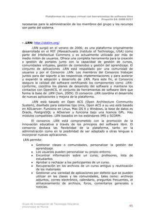 Plataformas de campus virtual con herramientas de software libre
                                                          Proyecto EA-2008-0257

necesarias para la administración de los miembros del grupo y los recursos
son parte del sistema.




- .LRN: http://dotlrn.org/
      .LRN surgió en el verano de 2006; es una plataforma originalmente
desarrollada en el MIT (Massachusets Institute of Technology, USA) como
parte del Intellectual Commons y es actualmente utilizada por más de
medio millón de usuarios. Ofrece una completa herramienta para la creación
y gestión de portales junto con la capacidad de gestión de cursos,
comunidades virtuales, gestión de contenidos y gestión del aprendizaje. El
conjunto de aplicaciones .LRN está respaldado por una comunidad de
usuarios y por el Consorcio .LRN. Los miembros del Consorcio trabajan
juntos para dar soporte a las respectivas implementaciones y para acelerar
y expandir la adopción y desarrollo de .LRN. Para este fin, el Consorcio
asegura la calidad del software certificando los componentes como .LRN-
conforme, coordina los planes de desarrollo del software y mantiene los
contactos con OpenACS, el conjunto de herramientas de software libre que
forma la base de .LRN (Join, 2009). El consorcio .LRN coordina el desarrollo
de nuevas aplicaciones y mejora de la plataforma.
      .LRN está basado en Open ACS (Open Architecture Community
System), diseñado para sistemas tipo Unix, Open ACS a su vez está basado
en AOLserver. Funciona en Linux, Mac OS X y Windows, la base de datos es
Oracle, PostgreSQL y AOserver y funciona bajo una licencia GPL. Hay
módulos compatibles .LRN basados en los estándares IMS y SCORM.
      El consorcio .LRN está comprometido con la promoción de la
innovación educativa a través de los principios del software libre. El
consorcio destaca las flexibilidad de la plataforma, tanto en la
administración como en la posibilidad de ser adaptado a otras lenguas o
incorporar nuevas aplicaciones.
LRN permite:
          Gestionar clases o comunidades, personalizar la gestión del
           aprendizaje
          Los usuarios pueden personalizar su propio entorno
          Encontrar información sobre un curso, profesores, lista de
           estudiantes
          Aprobar o rechazar a los participantes de un curso.
          Recuperación en los archivos de un curso antiguo y reutilización
           de los materiales
          Gestionar una variedad de aplicaciones por defecto que se pueden
           utilizar en las clases y las comunidades, tales como: archivos
           adjuntos, correo electrónico, calendario, preguntas frecuentes, el
           almacenamiento de archivos, foros, comentarios generales y
           noticias.




Grupo de Investigación de Tecnología Educativa
Universidad de Murcia                                                          45
 