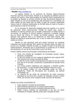 Plataformas de campus virtual con herramientas de software libre
 Proyecto EA-2008-0257

 - Moodle: http://moodle.org
        La palabra Moodle es un acrónimo de Modular Object-Oriented
 Dynamic Learning Environment. Moodle es un paquete de software para la
 creación de cursos y sitios Web basados en Internet. Martin Dougiamas fue
 el creador de Moodle, la primera versión de esta herramienta apareció en
 2002. Moodle es una de las plataformas más utilizadas en la actualidad, las
 cifras hablan de que hasta julio de 2008, la base de usuarios registrados
 incluye más 21 millones, distribuidos en 46 000 sitios en todo el mundo y
 está traducido a más de 75 idiomas.
       Es un proyecto en desarrollo diseñado para dar soporte a un marco
 de educación social constructivista. Moodle se puede usar, copiar y
 modificar el entorno siempre que se acepte proporcionar el código fuente a
 los demás, no modificar la licencia original y aplicarla a cualquier trabajo
 que se derive del mismo. El creador de Moodle asegura que Moodle
 siempre será software libre y su desarrollo se hará bajo licencia GPL.
 Moodle se distribuye gratuitamente, por lo que el coste en la selección del
 medio es mínimo.
        Moodle es una aplicación web que puede funcionar en cualquier
 ordenador que pueda ejecutar PHP, opera con diversas bases de datos. En
 cuanto a su cualidad y filosofía de base, su creador se basó en las ideas del
 constructivismo, afirmando que el conocimiento se construye en la mente
 del estudiante, en vez de ser transmitido a partir de libros.
 Fraisier (2005) expone las principales características de Moodle:
          Tiene una interfaz de navegador de tecnología sencilla, ligera,
           eficiente y compatible.
          Es fácil de instalar en casi cualquier plataforma que soporte PHP.
           Solo requiere que exista una base de datos.
          La lista de cursos muestra descripciones de cada uno de los cursos
           que hay en el servidor, incluyendo la posibilidad de acceder como
           invitado.
          Los cursos pueden clasificarse por categorías y también pueden
           ser buscados - un sitio Moodle puede albergar miles de cursos.
          Se ha puesto énfasis en una seguridad sólida en toda la
           plataforma. Todos los formularios son revisados, las cookies
           encriptadas, etc.
          La mayoría de las áreas de introducción de texto (recursos,
           mensajes de los foros etc.) pueden ser editadas usando el editor
           HTML, tan sencillo como cualquier editor de texto de Windows.


 Moodle nos ofrece la posibilidad de:
          Crear espacios virtuales de aprendizaje
          Administración general por un usuario administrador.
          Personalización del entorno utilizando distintos temas.
          Añadir nuevos módulos de aprendizaje a los que ya están
           instalados en Moodle, además existe gran variedad de ellos.



                                        Grupo de Investigación de Tecnología Educativa
46                                                               Universidad de Murcia
 