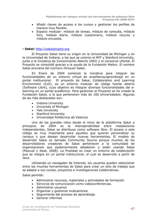 Plataformas de campus virtual con herramientas de software libre
                                                          Proyecto EA-2008-0257

          Añadir claves de acceso a los cursos y gestionar los perfiles de
           manera muy flexible.
          Espacio modular: módulo de tareas, módulo de consulta, módulo
           foro, módulo diario, módulo cuestionario, módulo recurso y
           módulo encuesta.


- Sakai: http://sakaiproject.org
       El Proyecto Sakai tiene su origen en la Universidad de Michigan y en
la Universidad de Indiana, a las que se unieron el MIT y Stanford University,
junto a la Iniciativa de Conocimiento Abierto (OKI) y el consorcio uPortal. El
Proyecto se consolidó gracias a la ayuda de la Fundación Mellon. El nombre
Sakai proviene del cocinero Hiroyuki Sakai.
       En Enero de 2004 comenzó la iniciativa para integrar las
funcionalidades de un entorno virtual de enseñanza/aprendizaje en un
portal institucional.  El proyecto de Sakai, Collaboration and Learning
Environment (CLE), es un entorno modular de código fuente abierto
(Software Libre), cuyo objetivo es integrar diversas funcionalidades del e-
learning en un portal académico. Para gestionar el Proyecto se ha creado la
Fundación Sakai, a la que pertenecen más de 100 Universidades. Algunas
de las más destacadas son:
          Indiana University
          University of Michigan
          Yale University
          Stanford University
          Universidad Politécnica de Valencia
       Uno de los grandes retos desde el inicio de la plataforma Sakai a
principios  de   2004 es      la   interoperabilidad entre     instalaciones
independientes, Sakai se distribuye como software libre. El acceso a este
código es muy importante para aquellos que quieran personalizar su
campus o que desean desarrollar nuevas herramientas. El modelo de
desarrollo Sakai es llamado Community Source porque muchos de los
desarrolladores creadores de Sakai pertenecen a la comunidad de
organizaciones que posteriormente adoptaron y están usando Sakai
(Pascual y Sesé, 2008). La finalidad es crear un entorno de colaboración
que se integre en un portal institucional, el cual se desarrolla a partir de
Java.
      Utilizando un navegador de Internet, los usuarios pueden seleccionar
entre las muchas herramientas de Sakai para crear un sitio de trabajo que
se adapte a sus cursos, proyectos e investigaciones colaborativas.
Sakai permite:
          Administrar recursos, materiales y actividades de formación
          Servicios de comunicación como videoconferencias.
          Administrar usuarios
          Organizar y gestionar evaluaciones
          Seguimiento del proceso de aprendizaje
          Generar informes

Grupo de Investigación de Tecnología Educativa
Universidad de Murcia                                                          47
 
