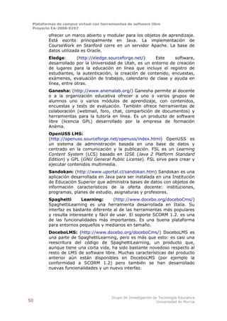 Plataformas de campus virtual con herramientas de software libre
 Proyecto EA-2008-0257

         ofrecer un marco abierto y modular para los objetos de aprendizaje.
         Está escrito principalmente en Java. La implementación de
         CourseWork en Stanford corre en un servidor Apache. La base de
         datos utilizada es Oracle.
         Eledge:       (http://eledge.sourceforge.net/)   Este     software,
         desarrollado por la Universidad de Utah, es un entorno de creación
         de lugares para la educación en línea que incluye el registro de
         estudiantes, la autenticación, la creación de contenido, encuestas,
         exámenes, evaluación de trabajos, calendario de clase y ayuda en
         línea, entre otras.
         Ganesha: (http://www.anemalab.org/) Ganesha permite al docente
         o a la organización educativa ofrecer a uno o varios grupos de
         alumnos uno o varios módulos de aprendizaje, con contenidos,
         encuestas y tests de evaluación. También ofrece herramientas de
         colaboración (webmail, foro, chat, compartición de documentos) y
         herramientas para la tutoría en línea. Es un producto de software
         libre (licencia GPL) desarrollado por la empresa de formación
         Anéma.
         OpenUSS LMS:
         (http://openuss.sourceforge.net/openuss/index.html) OpenUSS es
         un sistema de administración basada en una base de datos y
         centrado en la comunicación y la publicación. FSL es un Learning
         Content System (LCS) basado en J2SE (Java 2 Platform Standard
         Edition) y GPL (GNU General Public License). FSL sirve para crear y
         ejecutar contenidos multimedia.
         Sandokan: (http://www.uportal.cl/sandokan.htm) Sandokan es una
         aplicación desarrollada en Java para ser instalada en una Institución
         de Educación Superior que administra bases de datos con objetos de
         información característicos de la oferta docente: instituciones,
         programas, planes de estudio, asignaturas y profesores.
         Spaghetti       Learning:      (http://www.docebo.org/doceboCms/)
         SpaghettiLearning es una herramienta desarrollada en Italia. Su
         interfaz es bastante diferente al de las herramientas más populares
         y resulta interesante y fácil de usar. El soporte SCORM 1.2. es una
         de las funcionalidades más importantes. Es una buena plataforma
         para entornos pequeños y medianos en tamaño.
         DoceboLMS: (http://www.docebo.org/doceboCms/) DoceboLMS es
         una parte de SpaghettiLearning, pero es más que esto: es casi una
         reescritura del código de SpaghettiLearning, un producto que,
         aunque tiene una corta vida, ha sido bastante novedoso respecto al
         resto de LMS de software libre. Muchas características del producto
         anterior aún están disponibles en DoceboLMS (por ejemplo la
         conformidad a SCORM 1.2) pero también se han desarrollado
         nuevas funcionalidades y un nuevo interfaz.




                                        Grupo de Investigación de Tecnología Educativa
50                                                               Universidad de Murcia
 