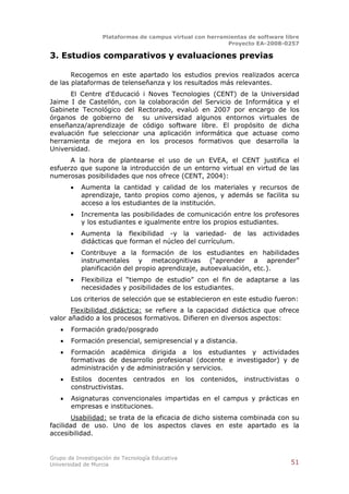 Plataformas de campus virtual con herramientas de software libre
                                                          Proyecto EA-2008-0257

3. Estudios comparativos y evaluaciones previas

       Recogemos en este apartado los estudios previos realizados acerca
de las plataformas de telenseñanza y los resultados más relevantes.
      El Centre d'Educació i Noves Tecnologies (CENT) de la Universidad
Jaime I de Castellón, con la colaboración del Servicio de Informática y el
Gabinete Tecnológico del Rectorado, evaluó en 2007 por encargo de los
órganos de gobierno de su universidad algunos entornos virtuales de
enseñanza/aprendizaje de código software libre. El propósito de dicha
evaluación fue seleccionar una aplicación informática que actuase como
herramienta de mejora en los procesos formativos que desarrolla la
Universidad.
      A la hora de plantearse el uso de un EVEA, el CENT justifica el
esfuerzo que supone la introducción de un entorno virtual en virtud de las
numerosas posibilidades que nos ofrece (CENT, 2004):
          Aumenta la cantidad y calidad de los materiales y recursos de
           aprendizaje, tanto propios como ajenos, y además se facilita su
           acceso a los estudiantes de la institución.
          Incrementa las posibilidades de comunicación entre los profesores
           y los estudiantes e igualmente entre los propios estudiantes.
          Aumenta la flexibilidad -y la variedad- de            las   actividades
           didácticas que forman el núcleo del currículum.
          Contribuye a la formación de los estudiantes en habilidades
           instrumentales y metacognitivas (“aprender a aprender”
           planificación del propio aprendizaje, autoevaluación, etc.).
          Flexibiliza el “tiempo de estudio” con el fin de adaptarse a las
           necesidades y posibilidades de los estudiantes.
       Los criterios de selección que se establecieron en este estudio fueron:
       Flexibilidad didáctica: se refiere a la capacidad didáctica que ofrece
valor añadido a los procesos formativos. Difieren en diversos aspectos:
      Formación grado/posgrado
      Formación presencial, semipresencial y a distancia.
      Formación académica dirigida a los estudiantes y actividades
       formativas de desarrollo profesional (docente e investigador) y de
       administración y de administración y servicios.
      Estilos docentes centrados en los contenidos, instructivistas o
       constructivistas.
      Asignaturas convencionales impartidas en el campus y prácticas en
       empresas e instituciones.
        Usabilidad: se trata de la eficacia de dicho sistema combinada con su
facilidad de uso. Uno de los aspectos claves en este apartado es la
accesibilidad.


Grupo de Investigación de Tecnología Educativa
Universidad de Murcia                                                          51
 