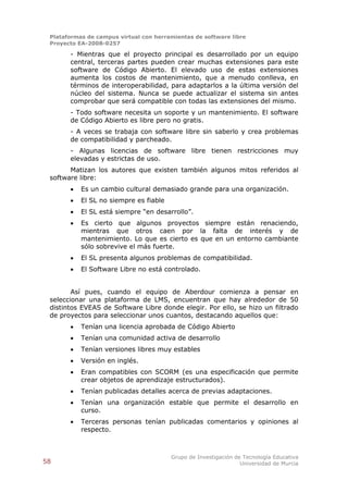 Plataformas de campus virtual con herramientas de software libre
 Proyecto EA-2008-0257

       - Mientras que el proyecto principal es desarrollado por un equipo
       central, terceras partes pueden crear muchas extensiones para este
       software de Código Abierto. El elevado uso de estas extensiones
       aumenta los costos de mantenimiento, que a menudo conlleva, en
       términos de interoperabilidad, para adaptarlos a la última versión del
       núcleo del sistema. Nunca se puede actualizar el sistema sin antes
       comprobar que será compatible con todas las extensiones del mismo.
       - Todo software necesita un soporte y un mantenimiento. El software
       de Código Abierto es libre pero no gratis.
       - A veces se trabaja con software libre sin saberlo y crea problemas
       de compatibilidad y parcheado.
       - Algunas licencias de software libre tienen restricciones muy
       elevadas y estrictas de uso.
       Matizan los autores que existen también algunos mitos referidos al
 software libre:
          Es un cambio cultural demasiado grande para una organización.
          El SL no siempre es fiable
          El SL está siempre “en desarrollo”.
          Es cierto que algunos proyectos siempre están renaciendo,
           mientras que otros caen por la falta de interés y de
           mantenimiento. Lo que es cierto es que en un entorno cambiante
           sólo sobrevive el más fuerte.
          El SL presenta algunos problemas de compatibilidad.
          El Software Libre no está controlado.


        Así pues, cuando el equipo de Aberdour comienza a pensar en
 seleccionar una plataforma de LMS, encuentran que hay alrededor de 50
 distintos EVEAS de Software Libre donde elegir. Por ello, se hizo un filtrado
 de proyectos para seleccionar unos cuantos, destacando aquellos que:
          Tenían una licencia aprobada de Código Abierto
          Tenían una comunidad activa de desarrollo
          Tenían versiones libres muy estables
          Versión en inglés.
          Eran compatibles con SCORM (es una especificación que permite
           crear objetos de aprendizaje estructurados).
          Tenían publicadas detalles acerca de previas adaptaciones.
          Tenían una organización estable que permite el desarrollo en
           curso.
          Terceras personas tenían publicadas comentarios y opiniones al
           respecto.



                                        Grupo de Investigación de Tecnología Educativa
58                                                               Universidad de Murcia
 