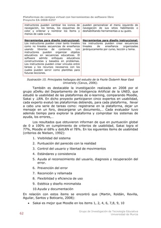 Plataformas de campus virtual con herramientas de software libre
 Proyecto EA-2008-0257

     instructores pueden cambiar los iconos de      pueden personalizar el menú izquierdo de
     navegación, los temas, los esquemas de         navegación de sus sitios habilitando o
     color y ordenar y nombrar los ítems y          deshabilitando herramientas a su gusto.
     menús de cada curso.

     Herramientas para diseño instruccional:        Herramientas para diseño instruccional:
     Los instructores pueden crear tanto lineales   los instructores pueden crear secuencias
     como no lineales secuencias de enseñanza       lineales   de    enseñanza       organizadas
     usando     librerías  de   contenido.    Los   jerárquicamente por curso, lección y tema.
     instructores    pueden   organizar   objetos
     educativos en secuencias educativas. El
     software     admite   enfoques    educativos
     constructivistas y basados en problemas.
     Los instructores pueden crear vínculos entre
     tareas y los recursos necesarios con los
     cuales pueden servir como plantillas para
     futuras lecciones.

       Ilustración 15. Principales hallazgos del estudio de la Fezile Özdamh Near East
                                   University (Cavus, 2006).
       También es destacable la investigación realizada en 2008 por el
 grupo aDeNu del Departamento de Inteligencia Artificial de la UNED, que
 estudió la usabilidad de las plataformas de e-learning, comparando Moodle,
 Sakai y .LRN. En dicho proyecto participaron cinco expertos en usabilidad,
 cada experto evaluó las plataformas debiendo, para cada plataforma, llevar
 a cabo una serie de tareas como: registrarse en la plataforma, dejar un
 mensaje en un foro, descargarse un documento,… Cada evaluador tuvo
 además tiempo para explorar la plataforma y comprobar los sistemas de
 ayuda, los errores,…
        Los resultados que obtuvieron informan de que en puntuación global
 de 0 a 100% en cumplimiento de criterios de usabilidad, Sakai logra el
 77%, Moodle el 68% y dotLRN el 78%. En los siguientes ítems de usabilidad
 (criterios de Nielsen, 1992):
           1. Visibilidad del sistema
           2. Puntuación del parecido con la realidad
           3. Control del usuario y libertad de movimientos
           4. Estándares y consistencia
           5. Ayuda al reconocimiento del usuario, diagnosis y recuperación del
              error.
           6. Prevención del error
           7. Reconición y rellamada
           8. Flexibilidad y eficiencia de uso
           9. Estética y diseño minimalista
           10.Ayuda y documentación
 En relación con estos ítems se encontró que (Martin, Roldán, Revilla,
 Aguilar, Santos y Boticario, 2008):
          Sakai es mejor que Moodle en los items 1, 2, 4, 6, 7,8, 9, 10

                                                Grupo de Investigación de Tecnología Educativa
62                                                                       Universidad de Murcia
 