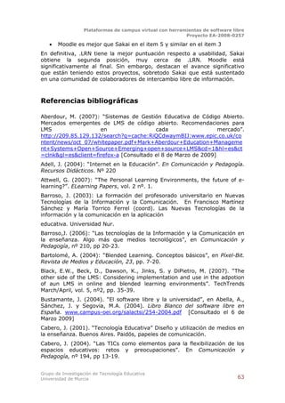 Plataformas de campus virtual con herramientas de software libre
                                                          Proyecto EA-2008-0257

      Moodle es mejor que Sakai en el item 5 y similar en el item 3
En definitiva, .LRN tiene la mejor puntuación respecto a usabilidad, Sakai
obtiene la segunda posición, muy cerca de .LRN. Moodle está
significativamente al final. Sin embargo, destacan el avance significativo
que están teniendo estos proyectos, sobretodo Sakai que está sustentado
en una comunidad de colaboradores de intercambio libre de información.



Referencias bibliográficas

Aberdour, M. (2007): “Sistemas de Gestión Educativa de Código Abierto.
Mercados emergentes de LMS de código abierto. Recomendaciones para
LMS                  en                  cada                   mercado”.
http://209.85.129.132/search?q=cache:RiQCdwaymBIJ:www.epic.co.uk/co
ntent/news/oct_07/whitepaper.pdf+Mark+Aberdour+Education+Manageme
nt+Systems+Open+Source+Emerging+open+source+LMS&cd=1&hl=es&ct
=clnk&gl=es&client=firefox-a [Consultado el 8 de Marzo de 2009]
Adell, J. (2004): “Internet en la Educación”. En Comunicación y Pedagogía.
Recursos Didácticos. Nº 220
Attwell, G. (2007): “The Personal Learning Environments, the future of e-
learning?”. ELearning Papers, vol. 2 nº. 1.
Barroso, J. (2003): La formación del profesorado universitario en Nuevas
Tecnologías de la Información y la Comunicación. En Francisco Martínez
Sánchez y María Torrico Ferrel (coord). Las Nuevas Tecnologías de la
información y la comunicación en la aplicación
educativa. Universidad Nur.
Barroso,J. (2006): “Las tecnologías de la Información y la Comunicación en
la enseñanza. Algo más que medios tecnológicos”, en Comunicación y
Pedagogía, nº 210, pp 20-23.
Bartolomé, A. (2004): “Blended Learning. Conceptos básicos”, en Píxel-Bit.
Revista de Medios y Educación, 23, pp. 7-20.
Black, E.W., Beck, D., Dawson, K., Jinks, S. y DiPietro, M. (2007). “The
other side of the LMS: Considering implementation and use in the adpotion
of aun LMS in online and blended learning environments”. TechTrends
March/April, vol. 5, nº2, pp. 35-39.
Bustamante, J. (2004). “El software libre y la universidad”, en Abella, A.,
Sánchez, J. y Segovia, M.A. (2004). Libro Blanco del software libre en
España. www.campus-oei.org/salactsi/254-2004.pdf [Consultado el 6 de
Marzo 2009]
Cabero, J. (2001). “Tecnología Educativa” Diseño y utilización de medios en
la enseñanza. Buenos Aires. Paidós, papeles de comunicación.
Cabero, J. (2004). “Las TICs como elementos para la flexibilización de los
espacios educativos: retos y preocupaciones”. En Comunicación y
Pedagogía, nº 194, pp 13-19.


Grupo de Investigación de Tecnología Educativa
Universidad de Murcia                                                          63
 