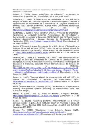Plataformas de campus virtual con herramientas de software libre
 Proyecto EA-2008-0257

 Cabero, J. (2006). “Bases pedagógicas del e-learning”, en Revista de
 Universidad y Sociedad del Conocimiento, vol.3, nº1, Abril. RUSC.
 Castañeda, L. (2007): “Software social para la escuela 2.0: más allá de los
 Blogs y las Wikis” En: Inclusión Digital en la Educación Superior: Desafíos y
 oportunidades en la sociedad de la Información. X Congreso Internacional
 EDUTEC 2007. Edición electrónica. Buenos Aires: Universidad Tecnológica
 Nacional.            Disponible               en           red             en
 http://www.lindacastaneda.com/publicaciones/edutec20071.pdf
 Castañeda, L. (2008): “Entre construir Entornos Virtuales de Enseñanza-
 Aprendizaje y enriquecer Entornos Personalizados de Aprendizaje” .
 Comunicación presentada al Congreso EDUTEC 2008: Las TIC Puentre entre
 culturas: Iberoamérica y Europa. Santiago de Compostela, España.
 Septiembre 2008. http://edutec.cesga.es/publico/71.pdf [Consultado el 12
 de Marzo de 2009]
 Centre d´Educació i Noves Tecnologies de la UJI, Servei d´Informática y
 Gabinet Técnic del Rectorat (2004). “Selección de un entorno virtual de
 enseñanza/aprendizaje de código fuente abierto para la Universidad Jaume
 I”. http://cent.uji.es/doc/eveauji_es.pdf [Consultado el 10 de Marzo de
 2009]
 Chiarani, M.C., Torres, S.V., Allendes, P.A. (2008). “Ilias una opción para e-
 learning: el caso del profesorado en Ciencias de la Computación”. En
 EduQ2008, Calidad y Materiales Educativos y Herramientas Tecnológicas en
 Educación a Distancia. Congreso Virtual Iberoamerciano de Calidad en
 Educación                              a                             Distancia.
 http://209.85.229.132/search?q=cache:lQkXPkbzBugJ:www.dirinfo.unsl.ed
 u.ar/~profeso/PagProy/articulos/5_14_Ilias_una_opcion__Chiarani__Torres
 __Allendes_.pdf+Ilias+que+es&hl=es&ct=clnk&cd=7 [Consultado el 6 de
 Marzo de 2009]
 Farley, L. (2007). “Campus Virtual: la educación más allá del LMS”, en
 revista   de   Universidad  y    Sociedad    del  Conocimiento.   UOC.
 http://www.uoc.edu/rusc/4/1/dt/esp/ortiz.pdf [Consultado el 10 de Marzo
 de 2009]
 Fezile Özdamh Near East University (2006). “An Evaluation of open source
 learning management systems according to administration tools and
 curriculum design”.
 Fraser, A. (2005). “Los 10 mitos de Moodle”. Campaña HUGToB.
 http://docs.moodle.org/es/Los_10_mitos_de_Moodle [Consultado el 3 de
 Marzo de 2009]
 García, F.J. (2006). “Elearning platforms implementation on a virtual
 campus project – A polytechnic institution case”, en Francisco J. García et
 al. (Eds.) Virtual Campus 2006 Post-proceedings. Selected and Extended
 Papers (pp.159-166).
 Giraldo, F.J. (2008). “Plataforma virtual Dokeos”. Espacio UNED.
 http://www.recolecta.net/buscador/single_page.jsp?id=oai:e-
 spacio.uned.es:bibliuned:19479 [Consultado el 9 de Marzo de 2009]



                                        Grupo de Investigación de Tecnología Educativa
64                                                               Universidad de Murcia
 