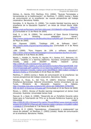 Plataformas de campus virtual con herramientas de software libre
                                                          Proyecto EA-2008-0257

Gómez, A., García, M.E, Martínez, M.A. (2004). “Nuevas Tecnologías y
herramientas en la teleformación”, en Martínez, F. (2003) (comp.). Redes
de comunicación en la enseñanza: las nuevas perspectivas del trabajo
corporativo. Barcelona. Paidós.
Gonzáles, S. & Mauricio, D. (2006). “Un modelo blended learning para la
enseñanza de la Educación Superior”, en Actas de Virtual Educa 2006.
Bilbao.                                                        http://e-
spacio.uned.es/fez/eserv.php?pid=bibliuned:19193&dsID=n03gonzales06.p
df [Consultado el 12 de Marzo de 2009]
Graf, S. y List, B. (2004). “An evaluation of Open Source E-learning
platforms            stressing           adaptation              issues”.
http://www.campussource.de/aktuelles/docs/icalt2005.pdf [Consultado el 5
de Mayo de 2009]
Join   Sigossee    (2009).    “Catálogo    LMS   de    Software   Libre”.
http://www.ossite.org/join/sp/lms/catalog.htm [Consultado el 9 de Marzo
de 2009]
.LRN (2009). “Foro hispano de .LRN y software educativo”.
http://www.uned.es/webuned/areasgen/convo/congresos-tec/foro-lrn.htm
[Consultado el 9 de Marzo de 2009]
Martín, L., Roldán, D., Revilla, O., Aguilar, M.J., Santos, O.C., Boticario, J.G.
(2008). “Usability in e learning platforms: heuristics comparison between
moodle,      sakai      and      dotLRN”.      ADeNu        research      group.
http://209.85.129.132/search?q=cache:wn-
s3GnQaQoJ:https://adenu.ia.uned.es/web/en/system/files/openACS08_lmd
rmormmjaocsjgb.pdf+usability+in+e+learning+platforms:+heuristics+com
parison+between+moodle,+sakai+and+dotLRN&cd=1&hl=es&ct=clnk&gl=e
s&client=firefox-a [Consultado el 25 de Mayo de 2009]
Martínez, F. (2003) (comp.): Redes de comunicación en la enseñanza: las
nuevas perspectivas del trabajo corporativo. Barcelona: Paidós.
Méndez, A., Rivas, A., Del Toro, M. (2007): Entornos Virtuales de
Enseñanza-Aprendizaje. Editorial Universitaria. Centro Universitario de Las
Tunas,      Ministerio   de    Educación       Superior.    La      Habana.
http://revistas.mes.edu.cu/eduniv/02-Libros-por-ISBN/0601-0700/978-
959-16-0637-2-Entornos-Virtuales.pdf [Consultado el 10 de Marzo de 2009]
Moran, L. (2001). Review of flexible learning management at James Cook
University. Australia: Universidad James Cook
Pascual, N. y Sesé, G. (2008). “Desarrollo de un Portafolio Docente sobre
Sakai para la Tutorización de TFCs en la Escuela Politécnica Superior de la
Universitat                          de                             Lleida”.
http://209.85.229.132/search?q=cache:TVvysLINhbsJ:www.recercat.net/bit
stream/2072/8979/1/Pascual.pdf+historia+sakai+campus+virtual&hl=es&ct
=clnk&cd=5 [Consultado el 7 de Marzo de 2009]
Prendes, M. P. (2003). “Aprendemos… ¿Cooperación o colaborando? Las
claves de método”, en Martínez, F. (2003) (coods): Redes de comunicación
en la enseñanza. Barcelona: Paidós.


Grupo de Investigación de Tecnología Educativa
Universidad de Murcia                                                          65
 