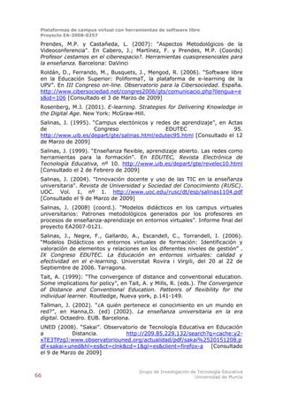 Plataformas de campus virtual con herramientas de software libre
 Proyecto EA-2008-0257

 Prendes, M.P. y Castañeda, L. (2007): "Aspectos Metodológicos de la
 Videoconferencia". En Cabero, J.; Martínez, F. y Prendes, M.P. (Coords)
 Profesor ¿estamos en el ciberespacio?. Herramientas cuasipresenciales para
 la enseñanza. Barcelona: DaVinci
 Roldán, D., Ferrando, M., Busquets, J., Mengod, R. (2006). “Software libre
 en la Educación Superior: PoliformaT, la plataforma de e-learning de la
 UPV”. En III Congreso on-line. Observatorio para la Cibersociedad. España.
 http://www.cibersociedad.net/congres2006/gts/comunicacio.php?llengua=e
 s&id=106 [Consultado el 3 de Marzo de 2009]
 Rosenberg, M.J. (2001). E-learning. Strategies for Delivering Knowledge in
 the Digital Age. New York: McGraw-Hill.
 Salinas, J. (1995). “Campus electónicos y redes de aprendizaje”, en Actas
 de                  Congreso                 EDUTEC                   95.
 http://www.uib.es/depart/gte/salinas.html/edutec95.html [Consultado el 12
 de Marzo de 2009]
 Salinas, J. (1999). “Enseñanza flexible, aprendizaje abierto. Las redes como
 herramientas para la formación”. En EDUTEC, Revista Electrónica de
 Tecnología Educativa, nº 10. http://www.uib.es/depart/gte/revelec10.html
 [Consultado el 2 de Febrero de 2009]
 Salinas, J. (2004). "Innovación docente y uso de las TIC en la enseñanza
 universitaria". Revista de Universidad y Sociedad del Conocimiento (RUSC).
 UOC. Vol. 1, nº 1. http://www.uoc.edu/rusc/dt/esp/salinas1104.pdf
 [Consultado el 9 de Marzo de 2009]
 Salinas, J. (2008) (coord.). “Modelos didácticos en los campus virtuales
 universitarios: Patrones metodológicos generados por los profesores en
 procesos de enseñanza-aprendizaje en entornos virtuales”. Informe final del
 proyecto EA2007-0121.
 Salinas, J., Negre, F., Gallardo, A., Escandell, C., Torrandell, I. (2006).
 “Modelos Didácticos en entornos virtuales de formación: Identificación y
 valoración de elementos y relaciones en los diferentes niveles de gestión” .
 IX Congreso EDUTEC. La Educación en entornos virtuales: calidad y
 efectividad en el e-learning. Universitat Rovira i Virgili, del 20 al 22 de
 Septiembre de 2006. Tarragona.
 Tait, A. (1999): “The convergence of distance and conventional education.
 Some implications for policy”, en Tait, A. y Mills, R. (eds.). The Convergence
 of Distance and Conventional Education. Pattenrs of flexibility for the
 individual learner. Routledge, Nueva york, p.141-149.
 Tallman, J. (2002). “¿A quién pertenece el conocimiento en un mundo en
 red?”, en Hanna,D. (ed) (2002). La enseñanza universitaria en la era
 digital. Octaedro. EUB. Barcelona.
 UNED (2008). “Sakai”. Observatorio de Tecnología Educativa en Educación
 a           Distancia.       http://209.85.229.132/search?q=cache:y2-
 xTE3TPzgJ:www.observatoriouned.org/actualidad/pdf/sakai%2520151208.p
 df+sakai+uned&hl=es&ct=clnk&cd=1&gl=es&client=firefox-a [Consultado
 el 9 de Marzo de 2009]


                                        Grupo de Investigación de Tecnología Educativa
66                                                               Universidad de Murcia
 