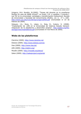 Plataformas de campus virtual con herramientas de software libre
                                                          Proyecto EA-2008-0257

Unigarro, M.A. Rondón, M.(2005). “Tareas del docente en la enseñanza
flexible (el caso de UNAB Virtual)”, en Duart, J.M. y Lupiáñez, F.(coords.).
Las TIC en la universidad: estrategia y transformación institucional. Revista
de Universidad y Sociedad del Conocimiento (RUSC), vol. 2, nº 1. UOC.
http://www.uoc.edu/rusc/dt/esp/unigarro0405.pdf [Consultado el 23 de
Febrero de 2009]
Vázquez, J.A., Roca, S., López, A., Roig, D., Cubero, S. (2008).
“Implantación de .LRN en la Universidad de Valencia Estudio General:
integración de la plataforma y desarrollos propios”. http://dotlrn.org/file-
storage/view/madrid05/03.pdf [Consultado el 9 de Marzo de 2009]



Webs de las plataformas

Claroline (2009). http://www.claroline.net
Dokeos (2009). http://www.dokeos.com/es
Ilias (2009). http://www.ilias.de/
LRN (2009). http://dotlrn.org/
Moodle (2009): http://moodle.org/about/
Sakai (2009). http://sakaiproject.org/portal




Grupo de Investigación de Tecnología Educativa
Universidad de Murcia                                                          67
 