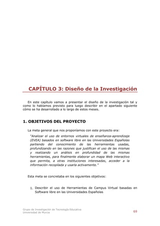 CAPÍTULO 3: Diseño de la Investigación

   En este capítulo vamos a presentar el diseño de la investigación tal y
como lo habíamos previsto para luego describir en el apartado siguiente
cómo se ha desarrollado a lo largo de estos meses.



1. OBJETIVOS DEL PROYECTO

   La meta general que nos proponíamos con este proyecto era:
     “Analizar el uso de entornos virtuales de enseñanza-aprendizaje
     (EVEA) basados en software libre en las Universidades Españolas
     partiendo del conocimiento de las herramientas usadas,
     profundizando en las razones que justifican el uso de las mismas
     y realizando un análisis en profundidad de las mismas
     herramientas, para finalmente elaborar un mapa Web interactivo
     que permita, a otras instituciones interesadas, acceder a la
     información recopilada y usarla activamente.”


   Esta meta se concretaba en los siguientes objetivos:


     1. Describir el uso de Herramientas de Campus Virtual basadas en
        Software libre en las Universidades Españolas




Grupo de Investigación de Tecnología Educativa
Universidad de Murcia                                                   69
 