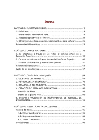 ÍNDICE

CAPÍTULO 1. EL SOFTWARE LIBRE ........................................................ 9
  1. Definición.................................................................................... 9
  2. Breve historia del software libre .................................................... 19
  3. Aspectos legislativos del software ................................................. 23
  4. Cómo liberamos los programas. Licencias libres para software .......... 26
  Referencias Bibliográficas: ............................................................... 29


CAPÍTULO 2: CAMPUS VIRTUALES ....................................................... 33
  1. La enseñanza a través de las redes. El campus virtual en la
  Educación Superior ......................................................................... 33
  2. Campus virtuales de software libre en la Enseñanza Superior ........... 40
  3. Estudios comparativos y evaluaciones previas ................................ 51
  Referencias bibliográficas................................................................. 63
  Webs de las plataformas .................................................................. 67


CAPÍTULO 3: Diseño de la Investigación ............................................... 69
  1. OBJETIVOS DEL PROYECTO .......................................................... 69
  2. METODOLOGÍA Y CRONOGRAMA ................................................... 70
  3. DESARROLLO DEL PROYECTO ....................................................... 78
  4. CREACIÓN DEL MAPA WEB INTERACTIVO ...................................... 86
     Creación del Mapa ....................................................................... 88
     Diseño de la página web ............................................................... 92
  5. DISEÑO Y VALIDACIÓN DE INSTRUMENTOS DE RECOGIDA DE
  INFORMACIÓN ............................................................................... 95


CAPÍTULO 4: RESULTADOS Y CONCLUSIONES.................................... 105
  Análisis de datos........................................................................... 105
     4.1. Primer cuestionario: ............................................................ 105
     4.2. Segundo cuestionario: ......................................................... 106
     4.3. Tercer cuestionario. ............................................................. 123
  Conclusiones: ............................................................................... 190
 