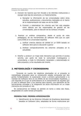 Plataformas de campus virtual con herramientas de software libre
 Proyecto EA-2008-0257

      2. Conocer las razones que han llevado a las distintas instituciones a
         escoger este tipo de soluciones y a implementarlas.

             a. Recopilar la información de las universidades sobre otros
                estudios, publicaciones y documentos realizados en el marco
                de la implementación de cada uno de los EVEA

             b. Conocer y sistematizar los criterios que han sido elegidos
                como básicos por los responsables de gestión de las
                universidades, para la elección de los Campus virtuales.


      3. Realizar un análisis comparativo, desde el punto de vista
         pedagógico, de las herramientas de software libre que se usan
         como EVEA en la universidad española

             a. Unificar criterios básicos de calidad en un EVEA basado en
                software libre para la educación superior

             b. Analizar comparativamente los entornos utilizados en la
                actualidad.


      4. Diseñar y producir un mapa web interactivo que permita el acceso
         sencillo, por parte de toda la comunidad investigadora y
         universitaria, a toda la información recopilada y sistematizada en
         este proyecto y a los resultados del mismo.



 2. METODOLOGÍA Y CRONOGRAMA

        Teniendo en cuenta los objetivos planteados en el proyecto la
 metodología propuesta para su consecución estaba compuesta por dos
 partes fundamentales: la exploración inicial y primera aproximación a la
 realidad del Software libre en los EVEAs de las Universidades Españolas, y
 una segunda en la que se profundizaría en el conocimiento de aquellas que
 sí usan el software libre y sus razones para hacerlo, una valoración de las
 herramientas utilizadas y la integración de dicha información en un mapa
 interactivo de consulta en red.
    En consecuencia en trabajo se planteó en torno a estas dos fases,
 desglosadas en cuatro tareas principales:


     PRIMERA FASE: PRIMERA APROXIMACIÓN
       1. Identificación de los Entornos Virtuales de Enseñanza Aprendizaje
          basados en Software Libre, adoptados de forma institucional por



                                        Grupo de Investigación de Tecnología Educativa
70                                                               Universidad de Murcia
 