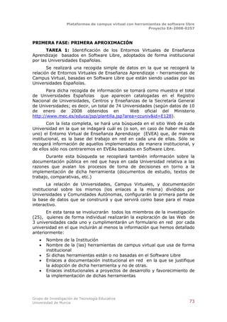 Plataformas de campus virtual con herramientas de software libre
                                                          Proyecto EA-2008-0257



PRIMERA FASE: PRIMERA APROXIMACIÓN
       TAREA 1: Identificación de los Entornos Virtuales de Enseñanza
Aprendizaje basados en Software Libre, adoptados de forma institucional
por las Universidades Españolas.
       Se realizará una recogida simple de datos en la que se recogerá la
relación de Entornos Virtuales de Enseñanza Aprendizaje - herramientas de
Campus Virtual, basadas en Software Libre que están siendo usadas por las
Universidades Españolas.
       Para dicha recogida de información se tomará como muestra el total
de Universidades Españolas que aparecen catalogadas en el Registro
Nacional de Universidades, Centros y Enseñanzas de la Secretaría General
de Universidades; es decir, un total de 74 Universidades (según datos de 10
de enero de 2008 obtenidos en                 Web oficial del Ministerio
http://www.mec.es/educa/jsp/plantilla.jsp?area=ccuniv&id=E128).
       Con la lista completa, se hará una búsqueda en el sitio Web de cada
Universidad en la que se indagará cuál es (o son, en caso de haber más de
uno) el Entorno Virtual de Enseñanza Aprendizaje (EVEA) que, de manera
institucional, es la base del trabajo en red en cada una de ellas. Sólo se
recogerá información de aquellos implementados de manera institucional, y
de ellos sólo nos centraremos en EVEAs basados en Software Libre.
      Durante esta búsqueda se recopilará también información sobre la
documentación pública en red que haya en cada Universidad relativa a las
razones que avalan los procesos de toma de decisiones en torno a la
implementación de dicha herramienta (documentos de estudio, textos de
trabajo, comparativas, etc.)
       La relación de Universidades, Campus Virtuales, y documentación
institucional sobre los mismos (los enlaces a la misma) divididos por
Universidades y Comunidades Autónomas, configurarán la primera parte de
la base de datos que se construirá y que servirá como base para el mapa
interactivo.
      En esta tarea se involucrarán todos los miembros de la investigación
(25), quienes de forma individual realizarán la exploración de las Web de
3 universidades cada uno y cumplimentarán un formulario en red por cada
universidad en el que incluirán al menos la información que hemos detallado
anteriormente:
      Nombre de la Institución
      Nombre de la (las) herramientas de campus virtual que usa de forma
       institucional
      Si dichas herramientas están o no basadas en el Software Libre
      Enlaces a documentación institucional en red en la que se justifique
       la adopción de dicha herramienta y no de otras.
      Enlaces institucionales a proyectos de desarrollo y favorecimiento de
       la implementación de dichas herramientas




Grupo de Investigación de Tecnología Educativa
Universidad de Murcia                                                          73
 