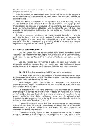 Plataformas de campus virtual con herramientas de software libre
 Proyecto EA-2008-0257

     Todo lo anterior sin perjuicio de que, durante el desarrollo del proyecto
 se estime oportuna la recopilación de otros datos y se incluyan también en
 el cuestionario.
    Para esta tarea contaremos con una primera quincena de tiempo en la
 que se distribuirán las universidades entre los miembros del equipo (3 por
 investigador), se diseñará y producirá el cuestionario, que será publicado
 para su cumplimentación utilizando una herramienta en red que nos
 permita la consecución automática de los datos en formato digital y
 manejable.
    En las 4 semanas siguientes los investigadores llevarán a cabo la
 recogida de datos, para que en la semana 7 contemos ya con todos los
 datos y sepamos cuáles serán las universidades que sí usan EVEAs de
 software Libre en la actualidad y que configurarán la muestra con la que
 seguimos trabajando en las tareas siguientes.


 SEGUNDA FASE: DESARROLLO
       Una vez precisadas las Universidades que hemos detectado como
 “usuarias” de herramientas de Campus Virtual basadas en el Software libre,
 serán éstas las que configurarán la muestra utilizada en toda esta segunda
 fase.
       Las tres tareas que llevaremos a cabo en esta fase tendrán un
 desarrollo paralelo, aunque bien es cierto que sus finalidades están
 profundamente entrelazadas en el producto final que queremos conseguir


       TAREA 2. Justificación del uso del EVEA en cada universidad
        Con esta tarea pretendemos acceder a las Universidades que usan
 EVEAs de software libre e indagar sobre las razones clave que hicieron que
 se eligiese dicha herramienta y no otra.
        Para recoger dicha información se realizarán una entrevista
 semiestructurada al (los) responsables de esta decisión en cada una de las
 instituciones de la muestra.
         La estructura base de dicha entrevista será diseñada en un primer
 momento por el equipo de Investigación radicado en Murcia en la Facultad
 de Educación. Una vez diseñada la primera propuesta de cuestionario es
 preciso validarlo. Para dicha validación, como para la validación del
 instrumento que usaremos en la tarea 3, hemos considerado pertinente
 utilizar la técnica de “Panel de Expertos”.
       El panel de expertos puede definirse como un grupo de especialistas
 independientes unos de otros y reputados en al menos uno de los campos
 concernidos, al que se reúne para que emita un juicio colectivo y
 consensuado sobre un particular.
      Consideramos que, siguiendo las recomendaciones de la Comisión
 Europea referidas a metodologías de investigación (CE, s/f), esta técnica



                                        Grupo de Investigación de Tecnología Educativa
74                                                               Universidad de Murcia
 