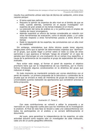 Plataformas de campus virtual con herramientas de software libre
                                                          Proyecto EA-2008-0257

resulta muy pertinente utilizar este tipo de técnica de validación, entre otras
razones porque:
      El tema está bien definido
      Requiere la opinión de expertos de alto nivel en el ámbito de que se
       trate, cuando además, contamos en el equipo investigador con
       expertos de gran aclado en los temas tratados en el mismo.
      La extensión del tema de análisis es y no justifica pues el empleo de
       medios de mayor envergadura.
      Además supondrá un ahorro de tiempo considerable en relación con
       otras herramientas de evaluación, como el estudio piloto. y un coste
       reducido respecto a otras herramientas gracias a dicho ahorro de
       tiempo
      Dada la reputación de los expertos, las conclusiones con un alto nivel
       de credibilidad
    Sin embargo, entendemos que dicha técnica puede tener algunos
riesgos,tales como que la opinión de determinados expertos que "dominen"
en el grupo, que puede llegar a primar sobre el resto (a costa de otras
opiniones) o que aparezca el llamado “sesgo de empatía” en el caso de
paneles que intervengan en una evaluación de un campo muy específico, a
causa de la pertenencia de los expertos al grupo de especialistas del campo
evaluado.
    Para evitar este sesgo, al formar el panel de expertos el objetivo
prioritario tiene que ser la independencia de sus miembros, por lo mismo
hemos introducido algunos condicionantes en la dinámica del grupo que
reduzcan el sesgo.
   En todo momento se mantendrá contacto por correo electrónico con el
panel de experto. La primera propuesta de la estructura y contenidos de la
prueba que se enviará al resto de miembros de grupo de trabajo en otras
universidades quienes realizarán las aportaciones que consideren precisas a
dicha propuesta.




                               Ilustración 17. Tarea 2.

      Con esas contribuciones se volverá a editar la propuesta y se
reenviará en una segunda vuelta para que los miembros de la investigación
la analicen. Al final de esta fase se llevará a cabo una videoconferencia con
todos los participantes en el análisis y se cerrará definitivamente el
documento
       Así pues, para garantizar la independencia de los expertos, en esta
actividad actuará como experto sólo un investigador de cada institución,
cada uno de un punto geográfico diferente.


Grupo de Investigación de Tecnología Educativa
Universidad de Murcia                                                          75
 