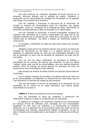 Plataformas de campus virtual con herramientas de software libre
 Proyecto EA-2008-0257

        Con esta dinámica de validación adoptada de forma general en el
 proyecto, tenemos previsto que el periodo de diseño, validación y
 producción de los instrumentos de recogida de información en la segunda
 fase tengan una duración de 4 semanas.
        Una vez validada y producida la estructura de la entrevista, se
 dividirá la muestra de universidades entre los miembros del equipo
 investigador, quien se encargará de la recogida de datos concertando la
 entrevista correspondiente en cada universidad con el responsable.
       Una vez realizada la entrevista, el mismo investigador recogerá los
 aspectos más relevantes de la misma, relacionados con cada uno de los
 aspectos prefijados en la estructura, por medio de un formulario en red, de
 manera que se codifiquen los datos y puedan ser fácilmente usados a
 continuación.
       La recogida y codificación de datos de esta tarea tendrá una duración
 de 8 semanas.
        Llegados a este punto nos gustaría exponer que aunque los plazos de
 recogida de información en las fases 2 y 3 pueden parecer un poco
 extensos, no debemos perder de vista que son actividades paralelas, por
 ello se extienden un poco más los periodos de realización de cada una de
 sus partes.
        Una vez con los datos codificados, se procederá al Análisis y
 tratamiento de los mismos, de manera que contemos, no sólo con datos
 “sueltos” sobre cada una de las Universidades, sino que además podamos
 analizar cómo se maneja de forma general los procesos de toma de
 decisiones en las Universidades a este respecto.
      Este proceso de Análisis de Datos tendrá una duración aproximada de
 6 semanas.
       Con el análisis conjunto de los datos y los datos mismos de cada una
 de las Universidades, se elaborará un informe final de esta tarea, para el
 cual estimamos un periodo de trabajo de dos semanas.
        Una vez terminado el informe se procederá a la integración de los
 resultados de la misma en el mapa interactivo que estará siendo
 desarrollado en la tarea 4.


       TAREA 3. Análisis de Expertos de las herramientas.
       Una vez terminada la tarea de validación y producción                      del
 instrumento usado en la tarea 2, empezaremos con esta tarea.
        El objetivo es conseguir una valoración experta de las herramientas
 de Campus Virtual de Software Libre utilizadas por las Universidades
 Españolas. En este caso nos referimos a la herramienta en términos
 genéricos, no a la aplicación de la herramienta hecha por cada una de las
 universidades (por ejemplo, exploraremos Moodle en genérico, no por un
 lado el Moodle la Universidad Jaime I de Castellón y el Moodle de la UIB por
 otro).


                                        Grupo de Investigación de Tecnología Educativa
76                                                               Universidad de Murcia
 