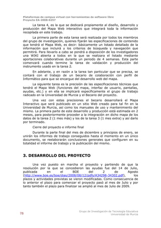 Plataformas de campus virtual con herramientas de software libre
 Proyecto EA-2008-0257

        La tarea 4, es la que se dedicará propiamente al diseño, desarrollo y
 producción del Mapa Web interactivo que integrará toda la información
 recopilada en este trabajo.
       La primera parte de esta tarea será realizada por todos los miembros
 del grupo de investigación, quienes fijarán las especificaciones de contenido
 que tendrá el Mapa Web, es decir: básicamente un listado detallado de la
 información que incluirá y los criterios de búsqueda y navegación que
 permitirá. Para llevarlo a cabo se pondrá a disposición de los investigadores
 una WIKI abierta a todos en la que se realizara el listado mediante
 aportaciones colaborativas durante un periodo de 4 semanas. Esta parte
 comenzará cuando termine la tarea de validación y producción del
 instrumento usado en la tarea 2.
       En adelante, y en razón a la tarea tan particular que se precisa, se
 contará con el trabajo de un becario de colaboración con perfil de
 Informático para que se encargue del desarrollo web del mapa.
       La siguiente tarea es la precisión de las especificaciones técnicas que
 tendrá el Mapa Web (funciones del mapa, interfaz de usuario, pantallas,
 ayudas, etc.) y en ella se implicará específicamente el grupo de trabajo
 radicado en la Universidad de Murcia y el Becario del proyecto.
        Una vez con estas precisiones el becario desarrollará el Mapa
 Interactivo que será publicado en un sitio Web creado para tal fin en la
 Universidad de Murcia, así como los manuales de uso y mantenimiento del
 mismo. La primera parte de este desarrollo y producción está estimada en 2
 meses, para posteriormente proceder a la integración en dicho mapa de los
 datos de la tarea 2 (1 mes más) y los de la tarea 3 (1 mes extra) y así darlo
 por terminado.
       Cierre del proyecto e informe final
        Durante la parte final del mes de diciembre y principios de enero, se
 unirán los informes de trabajo conseguidos hasta el momento en un único
 documento, se reelaborarán conclusiones generales que configuren en su
 totalidad el informe de trabajo y la publicación del mismo.



 3. DESARROLLO DEL PROYECTO

        Una vez puesto en marcha el proyecto y partiendo de que la
 resolución por la que se concedieron las ayudas fue del 14 de Julio,
 publicada        en      el       BOE       del       2       de      Agosto
 (http://www.boe.es/boe/dias/2008/08/12/pdfs/A34298-34302.pdf),           los
 plazos y actividades previstas se vieron modificadas. Como consecuencia de
 lo anterior el plazo para comenzar el proyecto pasó al mes de Julio y por
 tanto también el plazo para finalizar se amplió al mes de Julio de 2009.




                                        Grupo de Investigación de Tecnología Educativa
78                                                               Universidad de Murcia
 