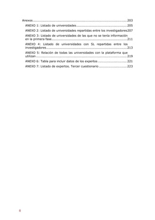 Anexos ........................................................................................... 203
      ANEXO 1: Listado de universidades ................................................. 205
      ANEXO 2: Listado de universidades repartidas entre los investigadores 207
      ANEXO 3: Listado de universidades de las que no se tenía información
      en la primera fase ......................................................................... 211
      ANEXO 4: Listado de universidades con SL repartidas entre los
      investigadores .............................................................................. 213
      ANEXO 5: Relación de todas las universidades con la plataforma que
      utilizan ........................................................................................ 219
      ANEXO 6: Tabla para incluir datos de los expertos ............................ 221
      ANEXO 7: Listado de expertos. Tercer cuestionario ........................... 223




8
 
