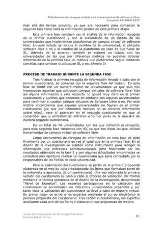 Plataformas de campus virtual con herramientas de software libre
                                                          Proyecto EA-2008-0257

más allá del tiempo previsto, ya que era necesario para comenzar la
segunda fase tener toda la información posible en esta primera etapa.
       Esta primera fase concluyó con el análisis de la información recogida
en el primer cuestionario y con la elaboración de un listado de las
universidades que implementan plataformas de campus virtual de software
libre. En este listado se incluía el nombre de la universidad, si utilizaba
software libre o no y el nombre de la plataforma en caso de que fuese de
SL. Además de lo anterior también se elaboró un listado con las
universidades de las que por diferentes motivos no pudimos obtener
información en la primera fase de manera que pudiéramos seguir contando
con ellas para conocer si utilizaban SL o no. (Anexo 3)


PROCESO DE TRABAJO DURANTE LA SEGUNDA FASE
       Tras finalizar la primera recogida de información llevada a cabo con el
primer cuestionario, se comenzó con la segunda fase del trabajo. En esta
fase se contó con un número menor de universidades ya que sólo nos
interesaban aquellas que utilizaban campus virtuales de software libre. Aún
así alguna información a este respecto no quedó muy clara en el primer
cuestionario y tuvimos que ponernos en contacto con algunas universidades
para confirmar si usaban campus virtuales de Software Libre o no. Por este
motivo encontramos que algunas universidades no figuran en el primer
cuestionario (ya que por diferentes motivos no se recopiló información
sobre ellas), pero sí aparecen en el segundo cuestionario ya que al
comprobar que sí utilizaban SL entraron a formar parte de la muestra de
nuestro segundo cuestionario.
      De un total de 74 universidades con las que comenzó el proyecto,
para esta segunda fase contamos con 43, ya que son éstas las que utilizan
herramientas de campus virtual de software libre.
       Como instrumento de recogida de información en esta fase de optó
finalmente por un cuestionario en red al igual que en la primera fase. En el
diseño de la investigación se planteó como instrumento para recoger la
información una entrevista semiestructurada pero finalmente por los
resultados obtenidos en la fase 1 y por algunas dificultades encontradas se
consideró más oportuno realizar un cuestionario que sería contestado por lo
responsables de los EVEAs de cada universidad.
       Para la elaboración del cuestionario se partió de la primera propuesta
elaborada en el mes de Julio (readaptando los ítems que formaban parte de
la entrevista a apartados de un cuestionario). Una vez elaborada la primera
versión del cuestionario se llevó a cabo el proceso de validación del mismo
mediante la técnica planteada en el diseño de la investigación, denominada
“Panel de Expertos”. Los expertos participantes en la validación del
cuestionario se encontraban en diferentes universidades españolas y por
tanto toda la validación del cuestionario se llevó a cabo de manera virtual.
En primer lugar se envió a los expertos mediante el correo electrónico la
primera propuesta del cuestionario. Tras recibir el cuestionario, los expertos
analizaron cada uno de los ítems y elaboraron sus propuestas de mejora.



Grupo de Investigación de Tecnología Educativa
Universidad de Murcia                                                          81
 